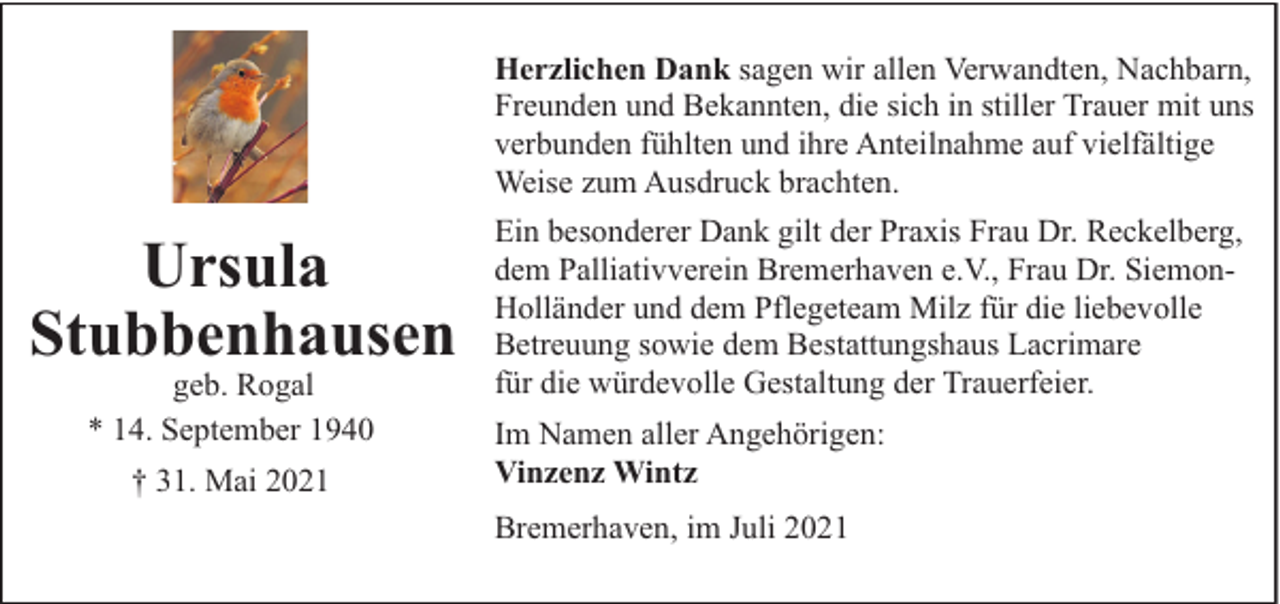 <p>Herzlichen Dank sagen wir allen Verwandten, Nachbarn,<br />Freunden und Bekannten, die sich in stiller Trauer mit uns<br />verbunden fühlten und ihre Anteilnahme auf vielfältige<br />Weise zum Ausdruck brachten.</p><p>Ursula<br />Stubbenhausen<br />geb. Rogal<br />* 14. September 1940<br />† 31. Mai 2021</p><p>Ein besonderer Dank gilt der Praxis Frau Dr. Reckelberg,<br />dem Palliativverein Bremerhaven e.V., Frau Dr. SiemonHolländer und dem Pflegeteam Milz für die liebevolle<br />Betreuung sowie dem Bestattungshaus Lacrimare<br />für die würdevolle Gestaltung der Trauerfeier.<br />Im Namen aller Angehörigen:<br />Vinzenz Wintz<br />Bremerhaven, im Juli 2021</p>