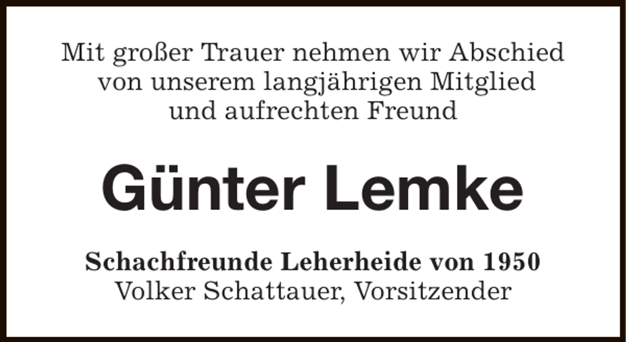 <p>Mit großer Trauer nehmen wir Abschied<br />von unserem langjährigen Mitglied<br />und aufrechten Freund</p><p>Günter Lemke<br />Schachfreunde Leherheide von 1950<br />Volker Schattauer, Vorsitzender</p>