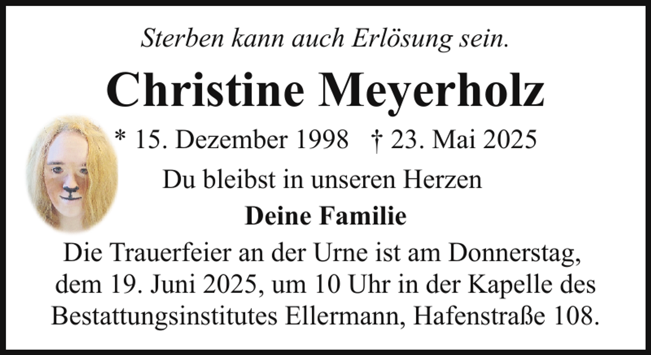 <p>Sterben kann auch Erlösung sein.</p><p>Christine Meyerholz</p><p>* 15. Dezember 1998 † 23. Mai 2025<br />Du bleibst in unseren Herzen<br />Deine Familie<br />Die Trauerfeier an der Urne ist am Donnerstag,<br />dem 19. Juni 2025, um 10 Uhr in der Kapelle des<br />Bestattungsinstitutes Ellermann, Hafenstraße 108.</p>
