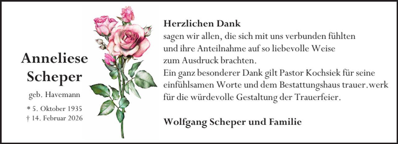 <p>Anneliese<br />Scheper<br />geb. Havemann<br />* 5. Oktober 1935<br />† 14. Februar 2026</p><p>Herzlichen Dank<br />sagen wir allen, die sich mit uns verbunden fühlten<br />und ihre Anteilnahme auf so liebevolle Weise<br />zum Ausdruck brachten.<br />Ein ganz besonderer Dank gilt Pastor Kochsiek für seine<br />einfühlsamen Worte und dem Bestattungshaus trauer.werk<br />für die würdevolle Gestaltung der Trauerfeier.<br />Wolfgang Scheper und Familie</p>