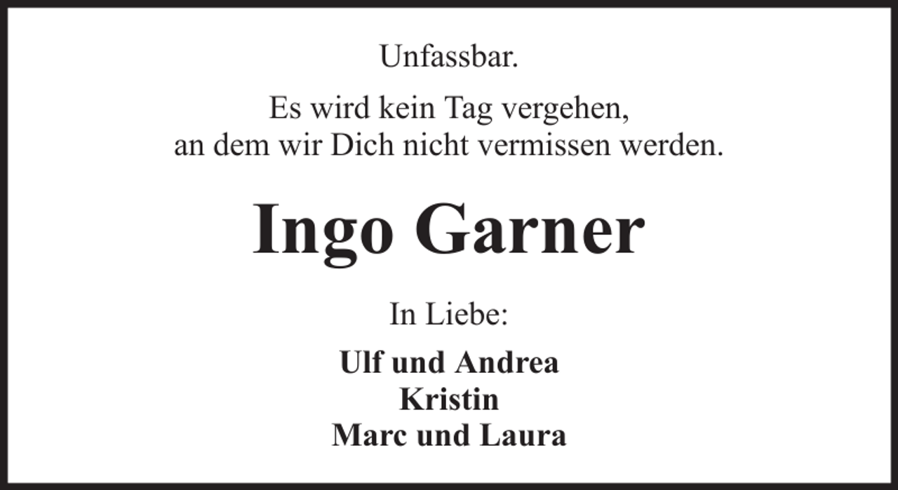 <p>Unfassbar.<br />Es wird kein Tag vergehen,<br />an dem wir Dich nicht vermissen werden.</p><p>Ingo Garner<br />In Liebe:<br />Ulf und Andrea<br />Kristin<br />Marc und Laura</p>