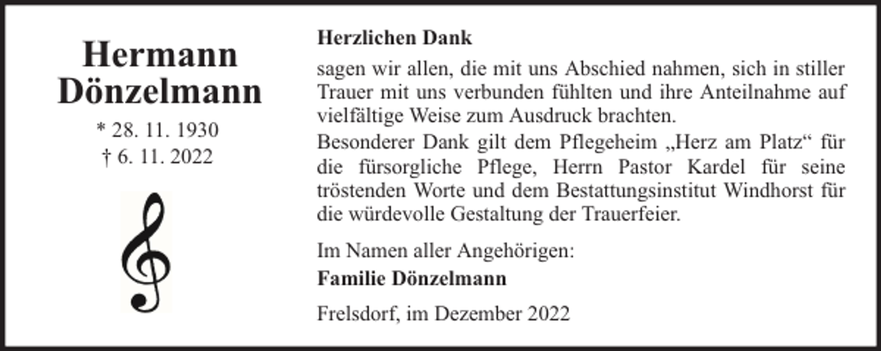 <p>Hermann<br />Dönzelmann<br />* 28. 11. 1930<br />† 6. 11. 2022</p><p>Herzlichen Dank<br />sagen wir allen, die mit uns Abschied nahmen, sich in stiller<br />Trauer mit uns verbunden fühlten und ihre Anteilnahme auf<br />vielfältige Weise zum Ausdruck brachten.<br />Besonderer Dank gilt dem Pflegeheim „Herz am Platz“ für<br />die fürsorgliche Pflege, Herrn Pastor Kardel für seine<br />tröstenden Worte und dem Bestattungsinstitut Windhorst für<br />die würdevolle Gestaltung der Trauerfeier.<br />Im Namen aller Angehörigen:<br />Familie Dönzelmann<br />Frelsdorf, im Dezember 2022</p>