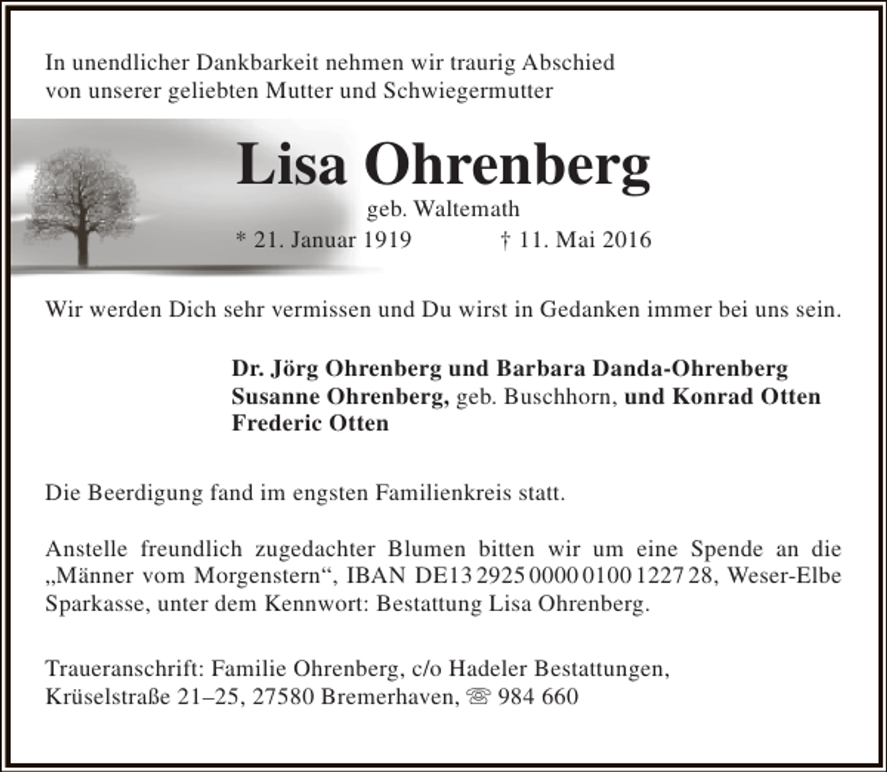 <p>In unendlicher Dankbarkeit nehmen wir traurig Abschied<br />von unserer geliebten Mutter und Schwiegermutter</p><p>Lisa Ohrenberg</p><p>geb. Waltemath<br />* 21. Januar 1919<br />† 11. Mai 2016<br />Wir werden Dich sehr vermissen und Du wirst in Gedanken immer bei uns sein.<br />Dr. Jörg Ohrenberg und Barbara Danda-Ohrenberg<br />Susanne Ohrenberg, geb. Buschhorn, und Konrad Otten<br />Frederic Otten<br />Die Beerdigung fand im engsten Familienkreis statt.<br />Anstelle freundlich zugedachter Blumen bitten wir um eine Spende an die<br />„Männer vom Morgenstern“, IBAN DE13 2925 000100 1227 28, Weser-Elbe<br />Sparkasse, unter dem Kennwort: Bestattung Lisa Ohrenberg.<br />Traueranschrift: Familie Ohrenberg, c/o Hadeler Bestattungen,<br />Krüselstraße 21–25, 27580 Bremerhaven,  984 660</p>