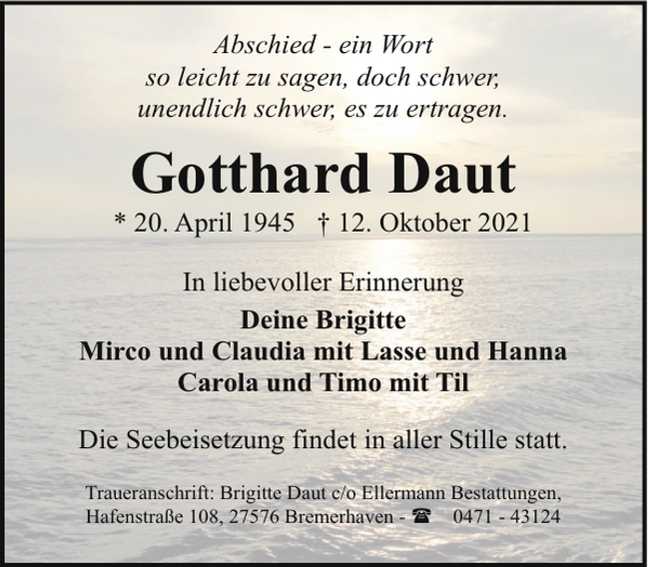 <p>Abschied - ein Wort<br />so leicht zu sagen, doch schwer,<br />unendlich schwer, es zu ertragen.</p><p>Gotthard Daut</p><p>* 20. April 1945 † 12. Oktober 2021<br />In liebevoller Erinnerung<br />Deine Brigitte<br />Mirco und Claudia mit Lasse und Hanna<br />Carola und Timo mit Til<br />Die Seebeisetzung findet in aller Stille statt.<br />Traueranschrift: Brigitte Daut c/o Ellermann Bestattungen,<br />Hafenstraße 108, 27576 Bremerhaven - ( 0471 - 43124</p>