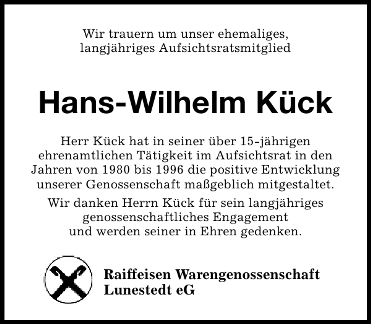 <p>Wir trauern um unser ehemaliges,<br />langjähriges Aufsichtsratsmitglied</p><p>Hans-Wilhelm Kück<br />Herr Kück hat in seiner über 15-jährigen<br />ehrenamtlichen Tätigkeit im Aufsichtsrat in den<br />Jahren von 1980 bis 1996 die positive Entwicklung<br />unserer Genossenschaft maßgeblich mitgestaltet.<br />Wir danken Herrn Kück für sein langjähriges<br />genossenschaftliches Engagement<br />und werden seiner in Ehren gedenken.</p><p>Raiffeisen Warengenossenschaft<br />Lunestedt eG</p>
