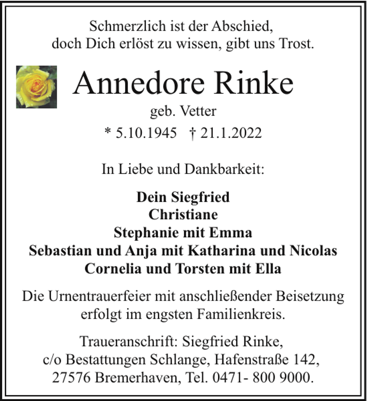 <p>Schmerzlich ist der Abschied,<br />doch Dich erlöst zu wissen, gibt uns Trost.</p><p>Annedore Rinke<br />geb. Vetter<br />* 5.10.1945 † 21.1.2022</p><p>In Liebe und Dankbarkeit:<br />Dein Siegfried<br />Christiane<br />Stephanie mit Emma<br />Sebastian und Anja mit Katharina und Nicolas<br />Cornelia und Torsten mit Ella<br />Die Urnentrauerfeier mit anschließender Beisetzung<br />erfolgt im engsten Familienkreis.<br />Traueranschrift: Siegfried Rinke,<br />c/o Bestattungen Schlange, Hafenstraße 142,<br />27576 Bremerhaven, Tel. 0471- 800 9000.</p>