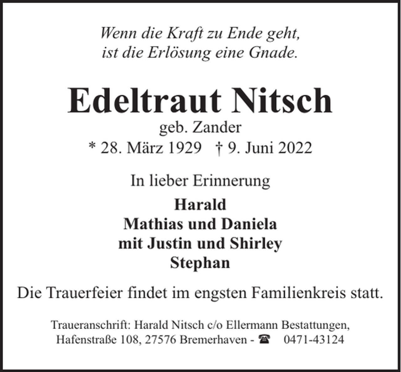 <p>Wenn die Kraft zu Ende geht,<br />ist die Erlösung eine Gnade.</p><p>Edeltraut Nitsch<br />geb. Zander<br />* 28. März 1929 † 9. Juni 2022<br />In lieber Erinnerung<br />Harald<br />Mathias und Daniela<br />mit Justin und Shirley<br />Stephan<br />Die Trauerfeier findet im engsten Familienkreis statt.<br />Traueranschrift: Harald Nitsch c/o Ellermann Bestattungen,<br />Hafenstraße 108, 27576 Bremerhaven - ( 0471-43124</p>