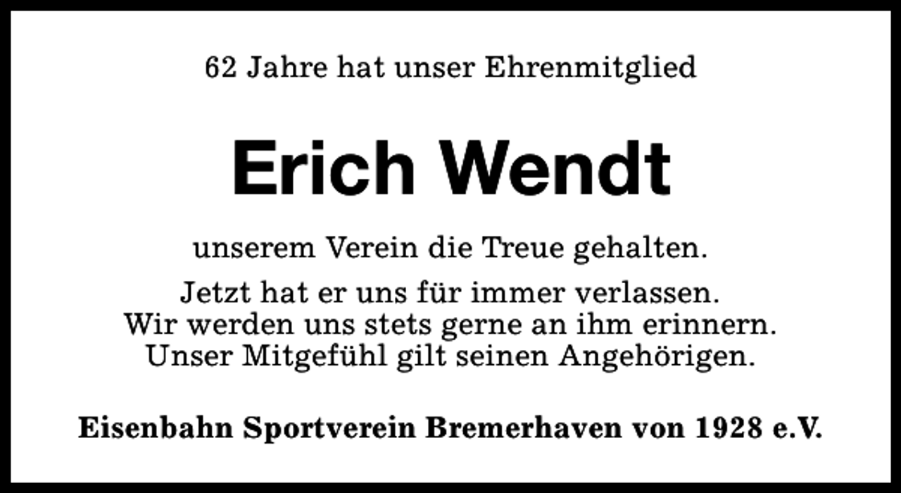 <p>62 Jahre hat unser Ehrenmitglied</p><p>Erich Wendt<br />unserem Verein die Treue gehalten.<br />Jetzt hat er uns für immer verlassen.<br />Wir werden uns stets gerne an ihm erinnern.<br />Unser Mitgefühl gilt seinen Angehörigen.<br />Eisenbahn Sportverein Bremerhaven von 1928 e.V.</p>