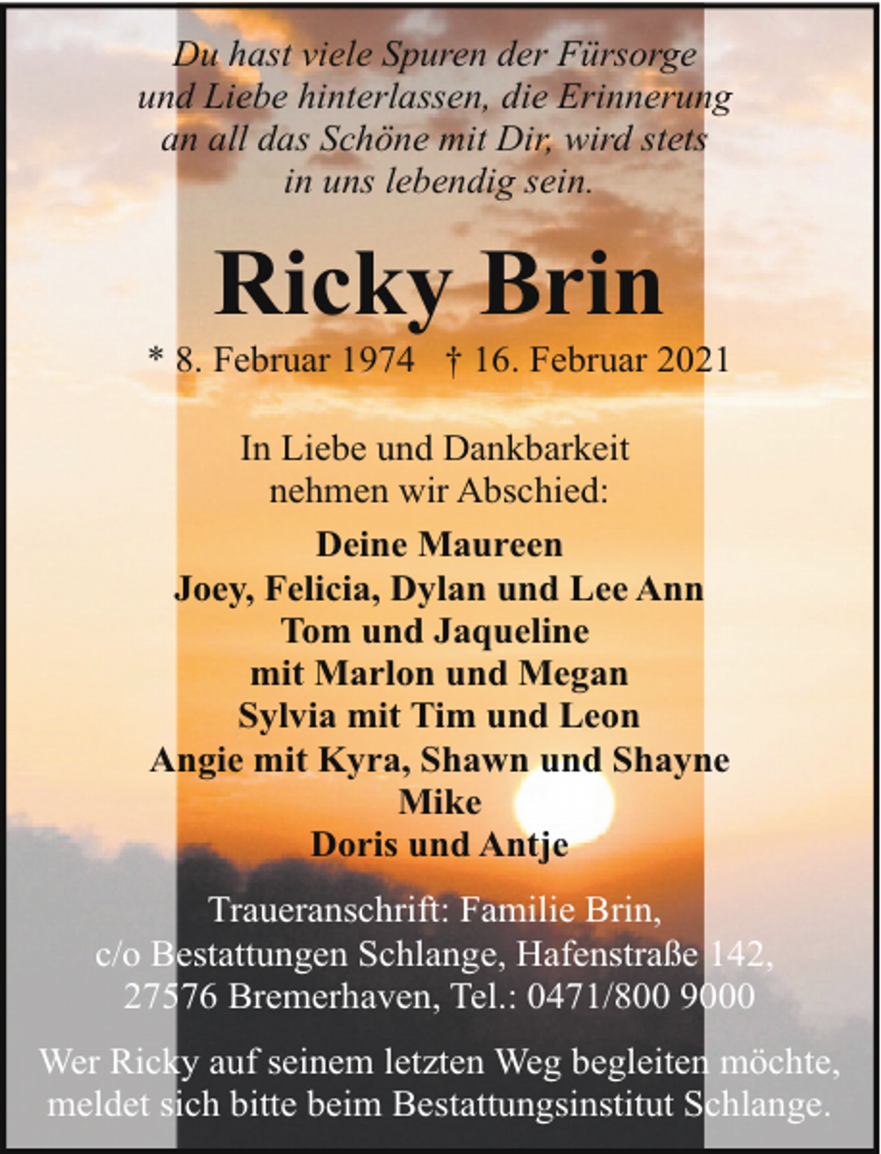 <p>Du hast viele Spuren der Fürsorge<br />und Liebe hinterlassen, die Erinnerung<br />an all das Schöne mit Dir, wird stets<br />in uns lebendig sein.</p><p>Ricky Brin</p><p>* 8. Februar 1974 † 16. Februar 2021<br />In Liebe und Dankbarkeit<br />nehmen wir Abschied:<br />Deine Maureen<br />Joey, Felicia, Dylan und Lee Ann<br />Tom und Jaqueline<br />mit Marlon und Megan<br />Sylvia mit Tim und Leon<br />Angie mit Kyra, Shawn und Shayne<br />Mike<br />Doris und Antje<br />Traueranschrift: Familie Brin,<br />c/o Bestattungen Schlange, Hafenstraße 142,<br />27576 Bremerhaven, Tel.: 0471/800 9000<br />Wer Ricky auf seinem letzten Weg begleiten möchte,<br />meldet sich bitte beim Bestattungsinstitut Schlange.</p>