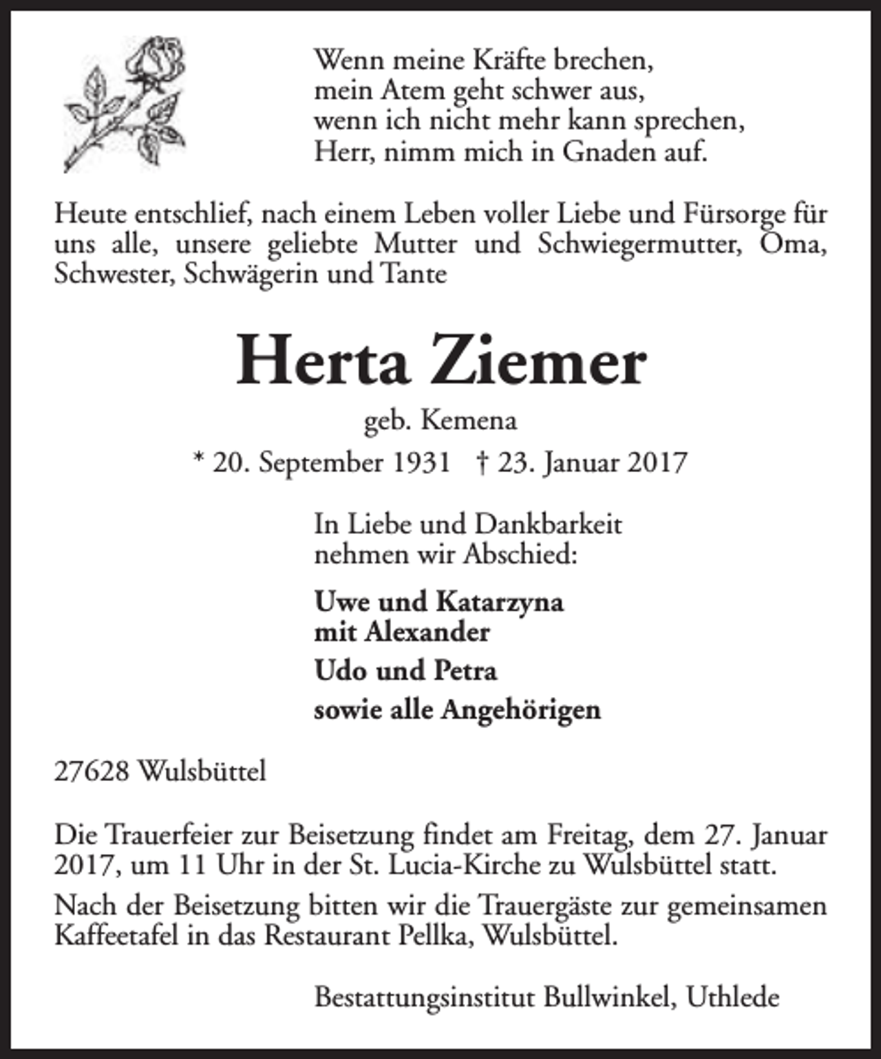 <p>Wenn meine Kräfte brechen,<br />mein Atem geht schwer aus,<br />wenn ich nicht mehr kann sprechen,<br />Herr, nimm mich in Gnaden auf.<br />Heute entschlief, nach einem Leben voller Liebe und Fürsorge für<br />uns alle, unsere geliebte Mutter und Schwiegermutter, Oma,<br />Schwester, Schwägerin und Tante</p><p>Herta Ziemer</p><p>geb. Kemena<br />* 20. September 1931 † 23. Januar 2017<br />In Liebe und Dankbarkeit<br />nehmen wir Abschied:<br />Uwe und Katarzyna<br />mit Alexander<br />Udo und Petra<br />sowie alle Angehörigen<br />27628 Wulsbüttel<br />Die Trauerfeier zur Beisetzung findet am Freitag, dem 27. Januar<br />2017, um 11 Uhr in der St. Lucia-Kirche zu Wulsbüttel statt.<br />Nach der Beisetzung bitten wir die Trauergäste zur gemeinsamen<br />Kaffeetafel in das Restaurant Pellka, Wulsbüttel.<br />Bestattungsinstitut Bullwinkel, Uthlede</p>