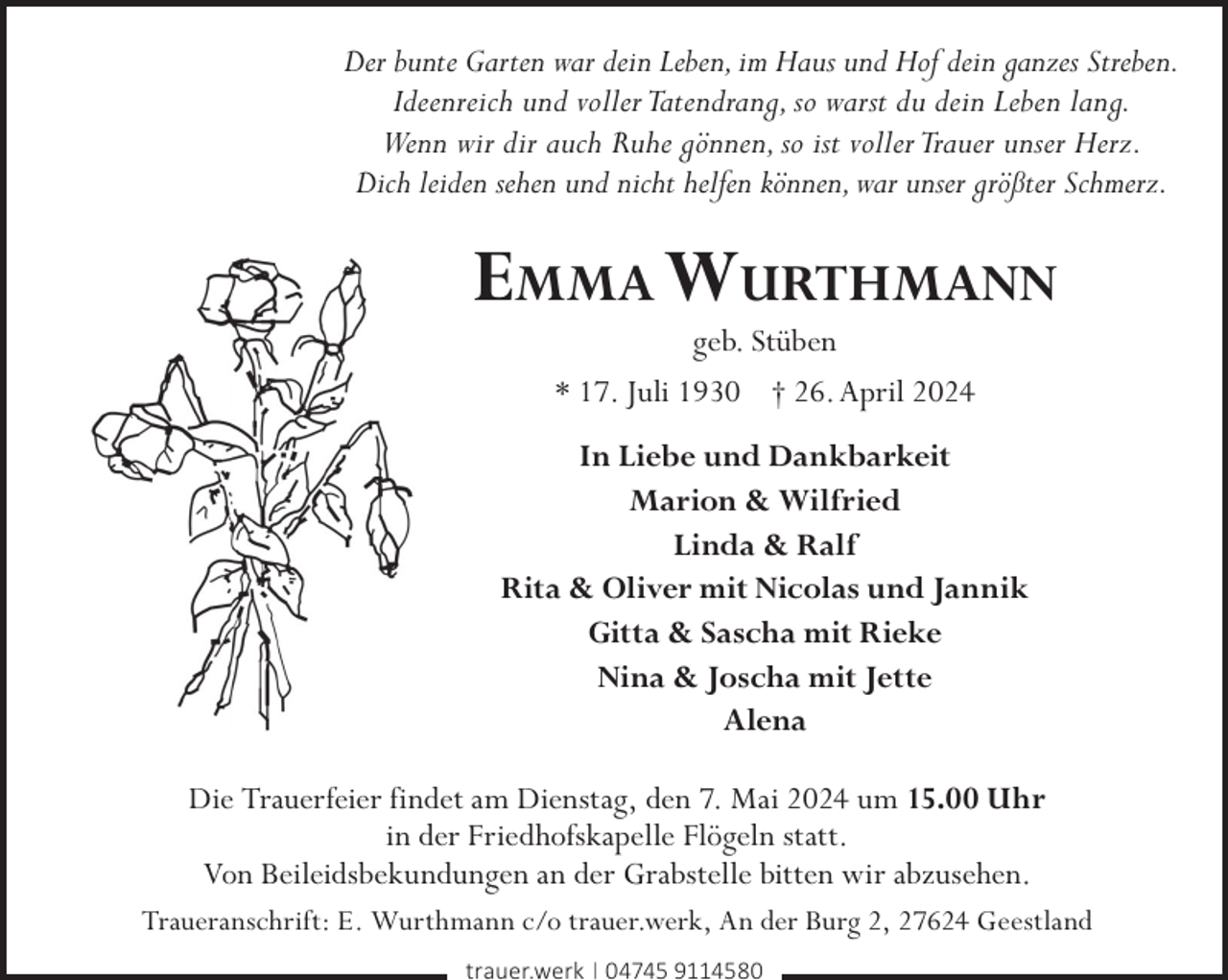 <p>Der bunte Garten war dein Leben, im Haus und Hof dein ganzes Streben.<br />Ideenreich und voller Tatendrang, so warst du dein Leben lang.<br />Wenn wir dir auch Ruhe gönnen, so ist voller Trauer unser Herz.<br />Dich leiden sehen und nicht helfen können, war unser größter Schmerz.</p><p>Emma Wurthmann<br />geb. Stüben<br />* 17. Juli 1930 † 26. April 2024</p><p>In Liebe und Dankbarkeit<br />Marion &amp; Wilfried<br />Linda &amp; Ralf<br />Rita &amp; Oliver mit Nicolas und Jannik<br />Gitta &amp; Sascha mit Rieke<br />Nina &amp; Joscha mit Jette<br />Alena<br />Die Trauerfeier findet am Dienstag, den 7. Mai 2024 um 15.00 Uhr<br />in der Friedhofskapelle Flögeln statt.<br />Von Beileidsbekundungen an der Grabstelle bitten wir abzusehen.<br />Traueranschrift: E. Wurthmann c/o trauer.werk, An der Burg 2, 27624 Geestland<br />trauer.werk | 04745 9114580</p>