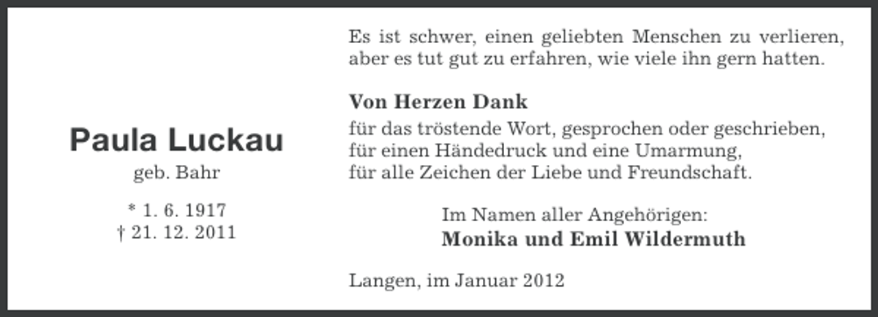 <p>Es ist schwer, einen geliebten Menschen zu verlieren,<br />aber es tut gut zu erfahren, wie viele ihn gern hatten.</p><p>Von Herzen Dank</p><p>Paula Luckau<br />geb. Bahr<br />* 1. 6. 1917<br />† 21. 12. 2011</p><p>für das tröstende Wort, gesprochen oder geschrieben,<br />für einen Händedruck und eine Umarmung,<br />für alle Zeichen der Liebe und Freundschaft.<br />Im Namen aller Angehörigen:</p><p>Monika und Emil Wildermuth<br />Langen, im Januar 2012</p>