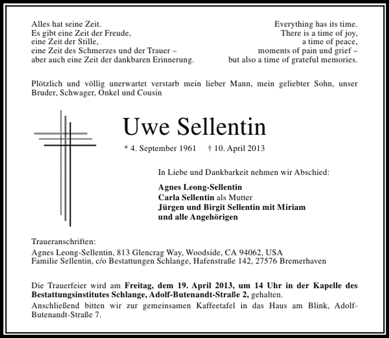 <p>Alles hat seine Zeit.<br />Es gibt eine Zeit der Freude,<br />eine Zeit der Stille,<br />eine Zeit des Schmerzes und der Trauer –<br />aber auch eine Zeit der dankbaren Erinnerung.</p><p>Everything has its time.<br />There is a time of joy,<br />a time of peace,<br />moments of pain und grief –<br />but also a time of grateful memories.</p><p>Plötzlich und völlig unerwartet verstarb mein lieber Mann, mein geliebter Sohn, unser<br />Bruder, Schwager, Onkel und Cousin</p><p>Uwe Sellentin<br />* 4. September 1961</p><p>† 10. April 2013</p><p>In Liebe und Dankbarkeit nehmen wir Abschied:<br />Agnes Leong-Sellentin<br />Carla Sellentin als Mutter<br />Jürgen und Birgit Sellentin mit Miriam<br />und alle Angehörigen<br />Traueranschriften:<br />Agnes Leong-Sellentin, 813 Glencrag Way, Woodside, CA 94062, USA<br />Familie Sellentin, c/o Bestattungen Schlange, Hafenstraße 142, 27576 Bremerhaven<br />Die Trauerfeier wird am Freitag, dem 19. April 2013, um 14 Uhr in der Kapelle des<br />Bestattungsinstitutes Schlange, Adolf-Butenandt-Straße 2, gehalten.<br />Anschließend bitten wir zur gemeinsamen Kaffeetafel in das Haus am Blink, AdolfButenandt-Straße 7.</p>