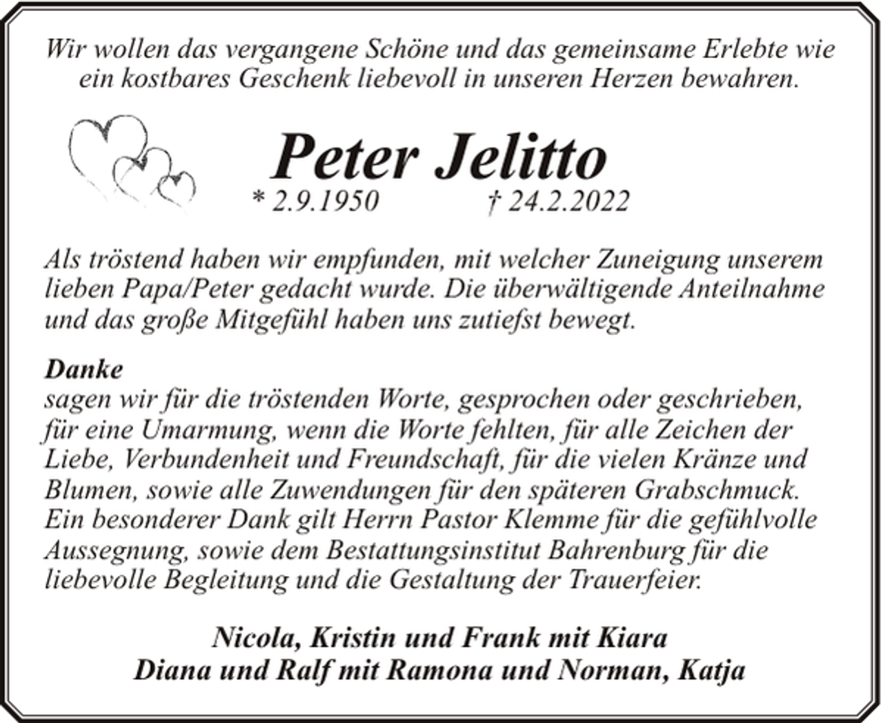 <p>Wir wollen das vergangene Schöne und das gemeinsame Erlebte wie<br />ein kostbares Geschenk liebevoll in unseren Herzen bewahren.</p><p>Peter Jelitto<br />† 24.2.2022</p><p>* 2.9.1950</p><p>Als tröstend haben wir empfunden, mit welcher Zuneigung unserem<br />lieben Papa/Peter gedacht wurde. Die überwältigende Anteilnahme<br />und das große Mitgefühl haben uns zutiefst bewegt.<br />Danke<br />sagen wir für die tröstenden Worte, gesprochen oder geschrieben,<br />für eine Umarmung, wenn die Worte fehlten, für alle Zeichen der<br />Liebe, Verbundenheit und Freundschaft, für die vielen Kränze und<br />Blumen, sowie alle Zuwendungen für den späteren Grabschmuck.<br />Ein besonderer Dank gilt Herrn Pastor Klemme für die gefühlvolle<br />Aussegnung, sowie dem Bestattungsinstitut Bahrenburg für die<br />liebevolle Begleitung und die Gestaltung der Trauerfeier.</p><p>Nicola, Kristin und Frank mit Kiara<br />Diana und Ralf mit Ramona und Norman, Katja</p>