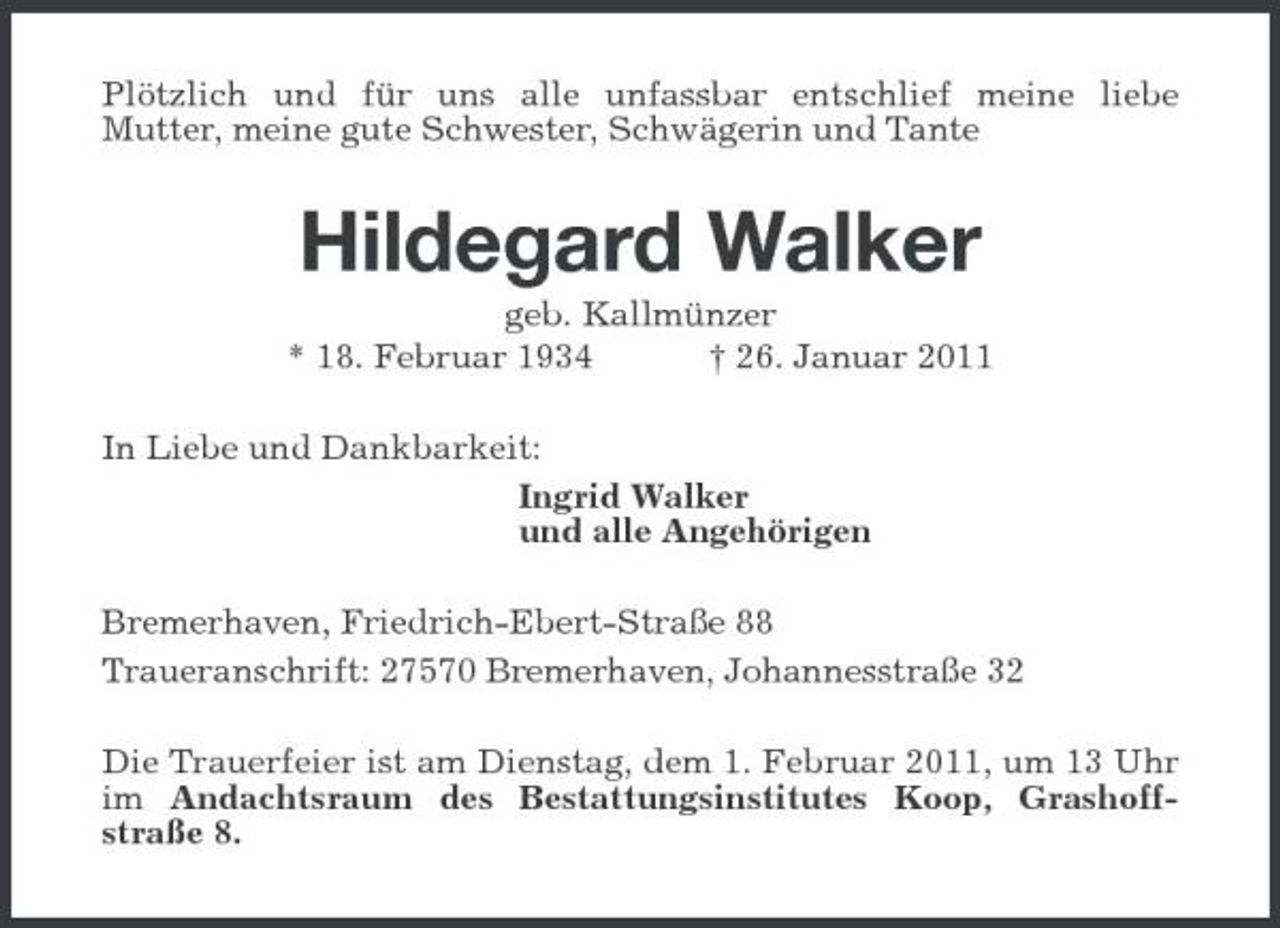 <p>Plötzlich und für uns alle unfassbar entschlief meine liebe Mutter, meine gute Schwester, Schwägerin und Tante</p><p>Hildegard Walker<br />geb. Kallmünzer * 18. Februar 1934 † 26. Januar 2011 In Liebe und Dankbarkeit: Ingrid Walker und alle Angehörigen Bremerhaven, Friedrich-Ebert-Straße 88 Traueranschrift: 27570 Bremerhaven, Johannesstraße 32 Die Trauerfeier ist am Dienstag, dem 1. Februar 2011, um 13 Uhr im Andachtsraum des Bestattungsinstitutes Koop, Grashoffstraße 8.</p>