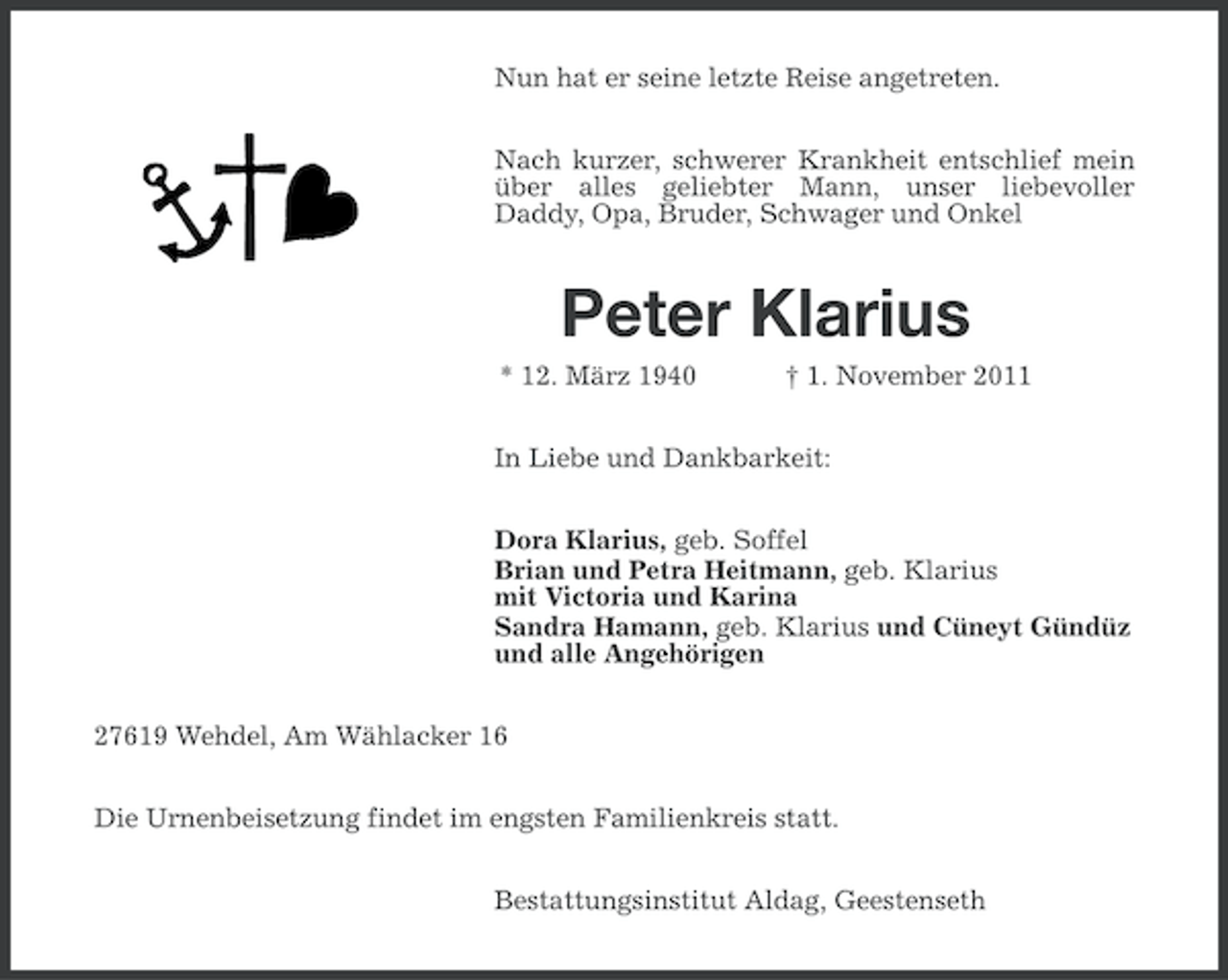 <p>Nun hat er seine letzte Reise angetreten.<br />Nach kurzer, schwerer Krankheit entschlief mein<br />über alles geliebter Mann, unser liebevoller<br />Daddy, Opa, Bruder, Schwager und Onkel</p>
<p>Peter Klarius<br />* 12. März 1940</p>
<p>† 1. November 2011</p>
<p>In Liebe und Dankbarkeit:<br />Dora Klarius, geb. Soffel<br />Brian und Petra Heitmann, geb. Klarius<br />mit Victoria und Karina<br />Sandra Hamann, geb. Klarius und Cüneyt Gündüz<br />und alle Angehörigen<br />27619 Wehdel, Am Wählacker 16<br />Die Urnenbeisetzung findet im engsten Familienkreis statt.<br />Bestattungsinstitut Aldag, Geestenseth</p>