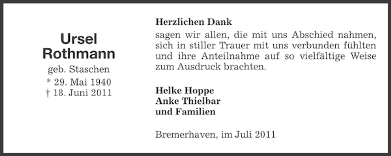 <p>Ursel<br />Rothmann<br />geb. Staschen<br />* 29. Mai 1940<br />† 18. Juni 2011</p><p>Herzlichen Dank<br />sagen wir allen, die mit uns Abschied nahmen,<br />sich in stiller Trauer mit uns verbunden fühlten<br />und ihre Anteilnahme auf so vielfältige Weise<br />zum Ausdruck brachten.<br />Helke Hoppe<br />Anke Thielbar<br />und Familien<br />Bremerhaven, im Juli 2011</p>