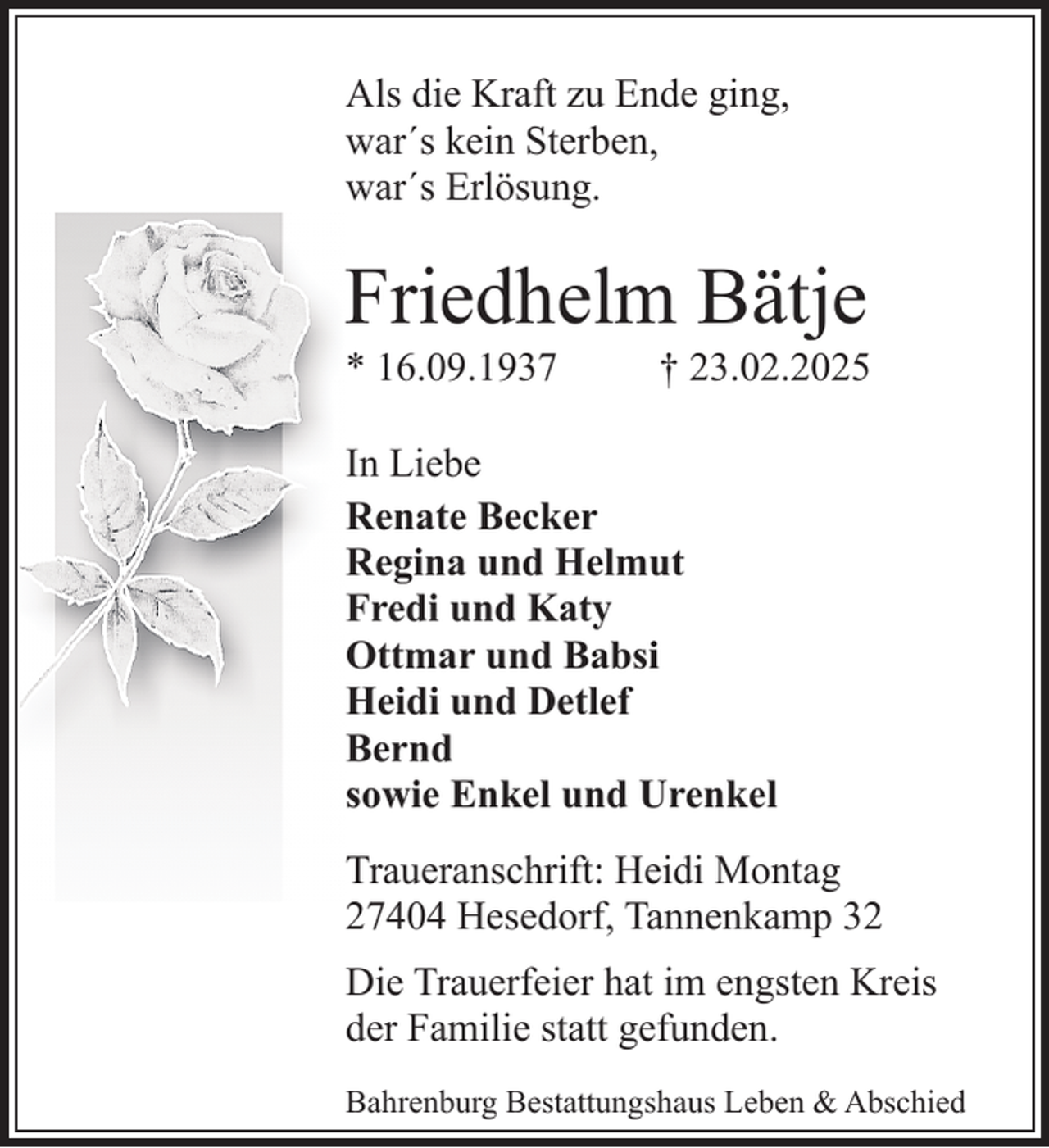 <p>Als die Kraft zu Ende ging,<br />war´s kein Sterben,<br />war´s Erlösung.</p><p>Friedhelm Bätje<br />* 16.09.1937</p><p>† 23.02.2025</p><p>In Liebe<br />Renate Becker<br />Regina und Helmut<br />Fredi und Katy<br />Ottmar und Babsi<br />Heidi und Detlef<br />Bernd<br />sowie Enkel und Urenkel<br />Traueranschrift: Heidi Montag<br />27404 Hesedorf, Tannenkamp 32<br />Die Trauerfeier hat im engsten Kreis<br />der Familie statt gefunden.<br />Bahrenburg Bestattungshaus Leben &amp; Abschied</p>