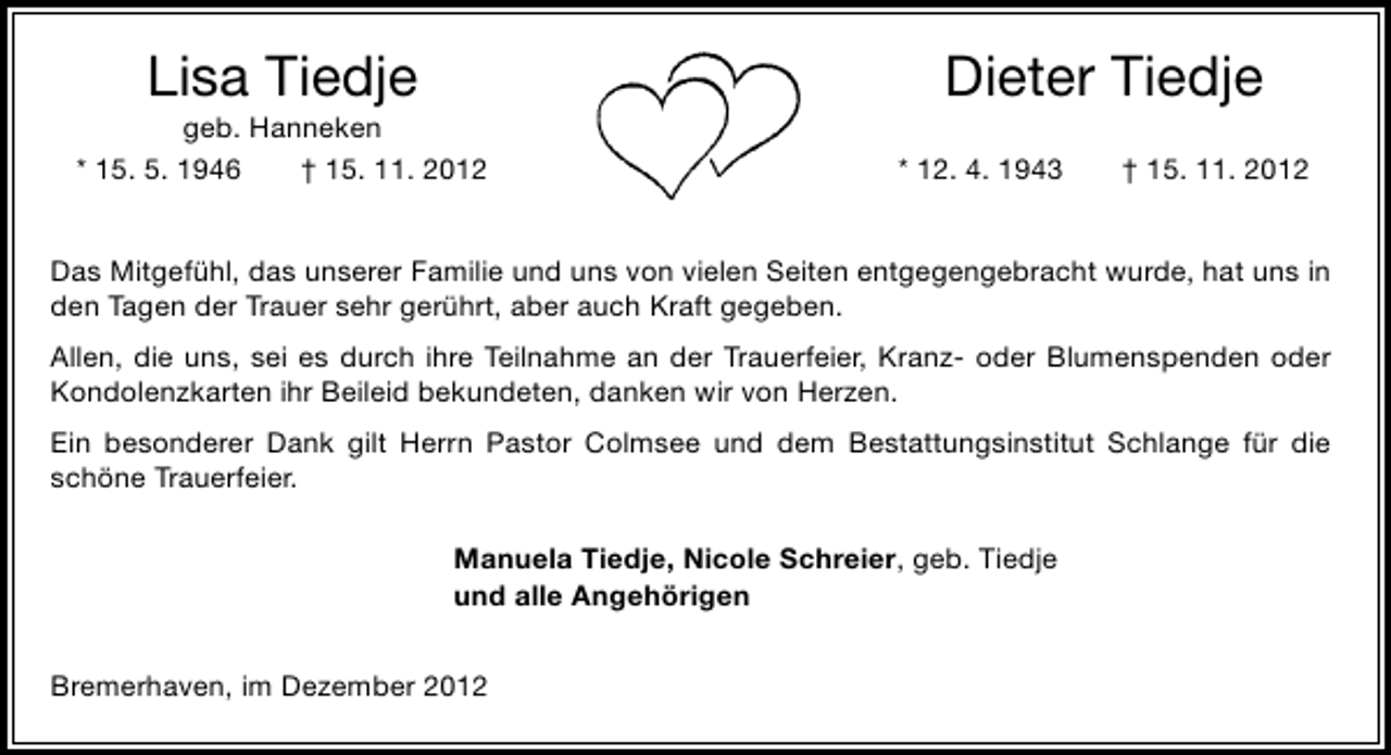 <p>Lisa Tiedje</p><p>geb. Hanneken<br />* 15. 5. 1946<br />† 15. 11. 2012</p><p>Dieter Tiedje<br />* 12. 4. 1943</p><p>† 15. 11. 2012</p><p>Das Mitgefühl, das unserer Familie und uns von vielen Seiten entgegengebracht wurde, hat uns in<br />den Tagen der Trauer sehr gerührt, aber auch Kraft gegeben.<br />Allen, die uns, sei es durch ihre Teilnahme an der Trauerfeier, Kranz- oder Blumenspenden oder<br />Kondolenzkarten ihr Beileid bekundeten, danken wir von Herzen.<br />Ein besonderer Dank gilt Herrn Pastor Colmsee und dem Bestattungsinstitut Schlange für die<br />schöne Trauerfeier.<br />Manuela Tiedje, Nicole Schreier, geb. Tiedje<br />und alle Angehörigen<br />Bremerhaven, im Dezember 2012</p>