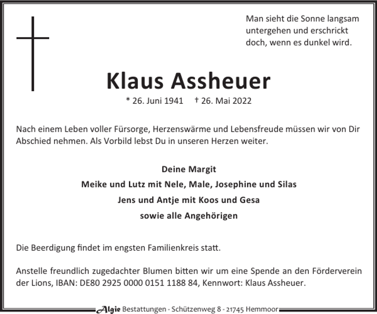 <p>Man sieht die Sonne langsam<br />untergehen und erschrickt<br />doch, wenn es dunkel wird.</p><p>Klaus Assheuer<br />* 26. Juni 1941</p><p>† 26. Mai 2022</p><p>Nach einem Leben voller Fürsorge, Herzenswärme und Lebensfreude müssen wir von Dir<br />Abschied nehmen. Als Vorbild lebst Du in unseren Herzen weiter.<br />Deine Margit<br />Meike und Lutz mit Nele, Male, Josephine und Silas<br />Jens und Antje mit Koos und Gesa<br />sowie alle Angehörigen<br />Die Beerdigung ﬁndet im engsten Familienkreis sta©.<br />Anstelle freundlich zugedachter Blumen bi©en wir um eine Spende an den Förderverein<br />der Lions, IBAN: DE80 2925 00015184, Kennwort: Klaus Assheuer.<br />Algie Bestattungen - Schützenweg 8 - 21745 Hemmoor</p>