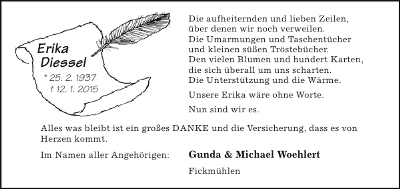 <p>Erika<br />Diessel</p><p>* 25. 2. 1937<br />† 12. 1. 2015</p><p>Die aufheiternden und lieben Zeilen,<br />über denen wir noch verweilen.<br />Die Umarmungen und Taschentücher<br />und kleinen süßen Tröstebücher.<br />Den vielen Blumen und hundert Karten,<br />die sich überall um uns scharten.<br />Die Unterstützung und die Wärme.<br />Unsere Erika wäre ohne Worte.<br />Nun sind wir es.</p><p>Alles was bleibt ist ein großes DANKE und die Versicherung, dass es von<br />Herzen kommt.<br />Im Namen aller Angehörigen:</p><p>Gunda &amp; Michael Woehlert<br />Fickmühlen</p>