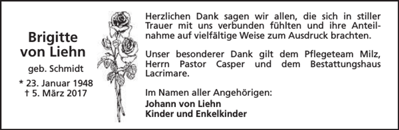 <p>Brigitte<br />von Liehn<br />geb. Schmidt<br />* 23. Januar 1948<br />† 5. März 2017</p><p>Herzlichen Dank sagen wir allen, die sich in stiller<br />Trauer mit uns verbunden fühlten und ihre Anteilnahme auf vielfältige Weise zum Ausdruck brachten.<br />Unser besonderer Dank gilt dem Pflegeteam Milz,<br />Herrn Pastor Casper und dem Bestattungshaus<br />Lacrimare.<br />Im Namen aller Angehörigen:<br />Johann von Liehn<br />Kinder und Enkelkinder</p>