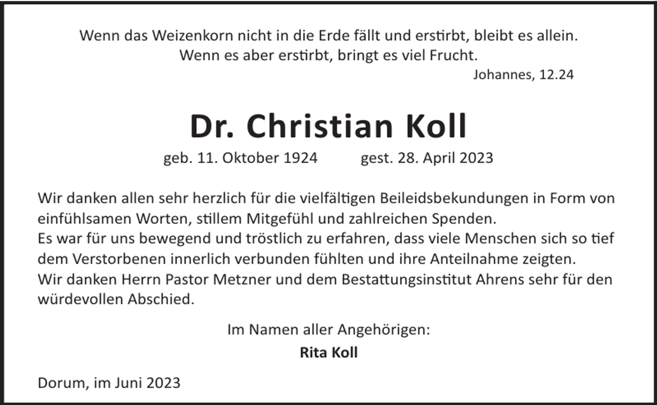 <p>Wenn das Weizenkorn nicht in die Erde fällt und ersrbt, bleibt es allein.<br />Wenn es aber ersrbt, bringt es viel Frucht.<br />Johannes, 12.24</p><p>Dr. Christian Koll</p><p>geb. 11. Oktober 1924</p><p>gest. 28. April 2023</p><p>Wir danken allen sehr herzlich für die vielfälgen Beileidsbekundungen in Form von<br />einfühlsamen Worten, sllem Mitgefühl und zahlreichen Spenden.<br />Es war für uns bewegend und tröstlich zu erfahren, dass viele Menschen sich so ef<br />dem Verstorbenen innerlich verbunden fühlten und ihre Anteilnahme zeigten.<br />Wir danken Herrn Pastor Metzner und dem Besta©ungsinstut Ahrens sehr für den<br />würdevollen Abschied.<br />Im Namen aller Angehörigen:<br />Rita Koll<br />Dorum, im Juni 2023</p>