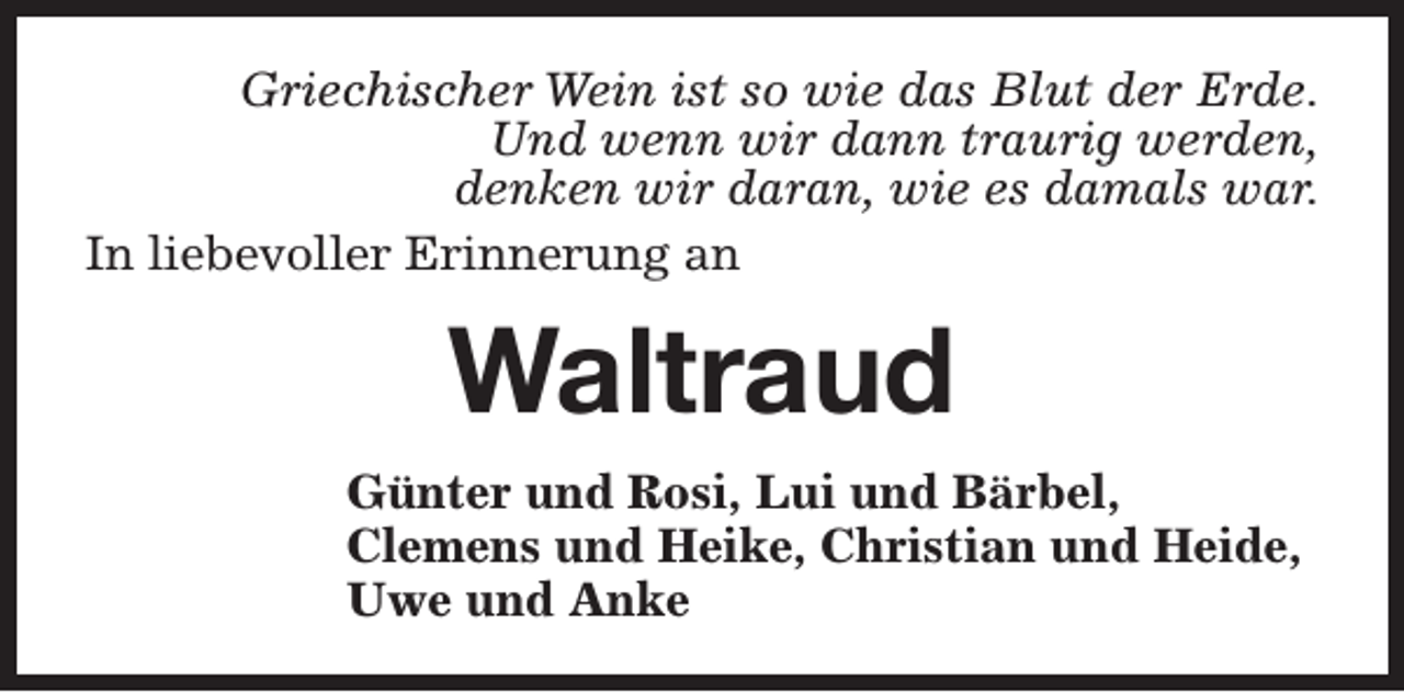 <p>Griechischer Wein ist so wie das Blut der Erde.<br />Und wenn wir dann traurig werden,<br />denken wir daran, wie es damals war.<br />In liebevoller Erinnerung an</p><p>Waltraud<br />Günter und Rosi, Lui und Bärbel,<br />Clemens und Heike, Christian und Heide,<br />Uwe und Anke</p>