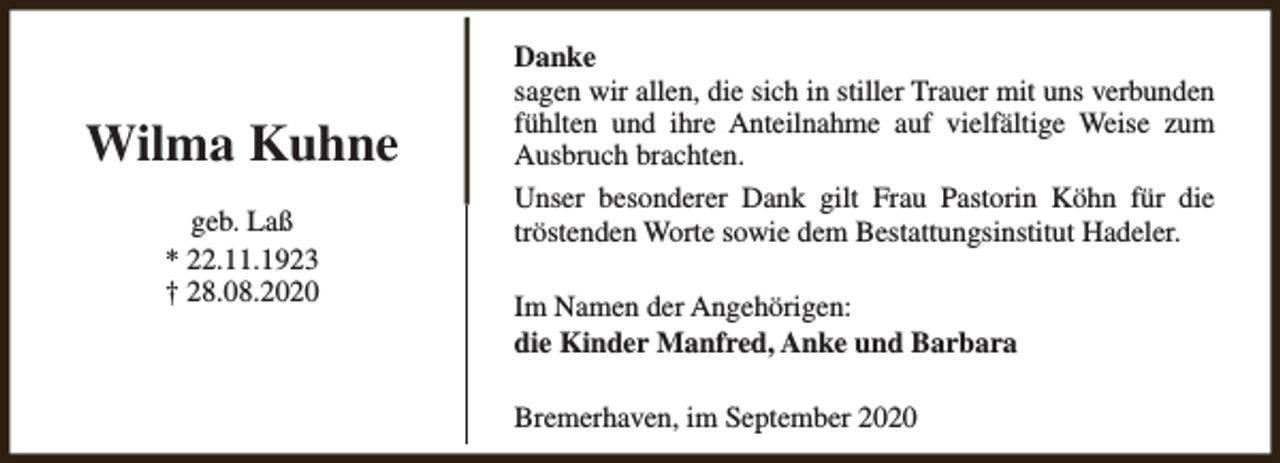 <p>Wilma Kuhne<br />geb. Laß<br />* 22.11.1923<br />† 28.08.2020</p><p>Danke<br />sagen wir allen, die sich in stiller Trauer mit uns verbunden<br />fühlten und ihre Anteilnahme auf vielfältige Weise zum<br />Ausbruch brachten.<br />Unser besonderer Dank gilt Frau Pastorin Köhn für die<br />tröstenden Worte sowie dem Bestattungsinstitut Hadeler.<br />Im Namen der Angehörigen:<br />die Kinder Manfred, Anke und Barbara<br />Bremerhaven, im September 2020</p>