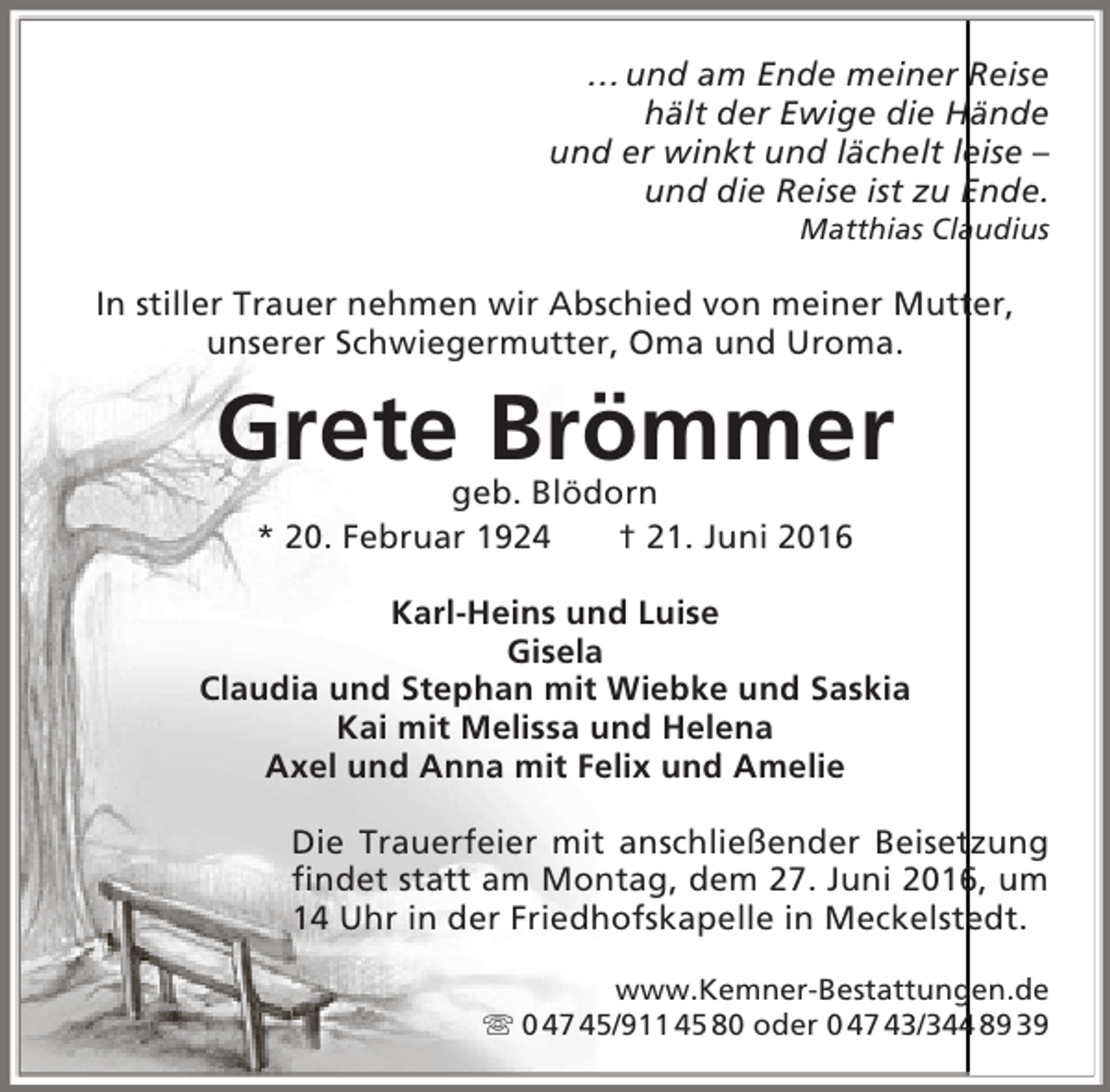<p>… und am Ende meiner Reise<br />hält der Ewige die Hände<br />und er winkt und lächelt leise –<br />und die Reise ist zu Ende.<br />Matthias Claudius</p><p>In stiller Trauer nehmen wir Abschied von meiner Mutter,<br />unserer Schwiegermutter, Oma und Uroma.</p><p>Grete Brömmer<br />geb. Blödorn<br />* 20. Februar 1924<br />† 21. Juni 2016</p><p>Karl-Heins und Luise<br />Gisela<br />Claudia und Stephan mit Wiebke und Saskia<br />Kai mit Melissa und Helena<br />Axel und Anna mit Felix und Amelie<br />Die Trauerfeier mit anschließender Beisetzung<br />findet statt am Montag, dem 27. Juni 2016, um<br />14 Uhr in der Friedhofskapelle in Meckelstedt.<br />www.Kemner-Bestattungen.de<br /> 0 47 45/911 45 80 oder 0 47 43/344 89 39</p>