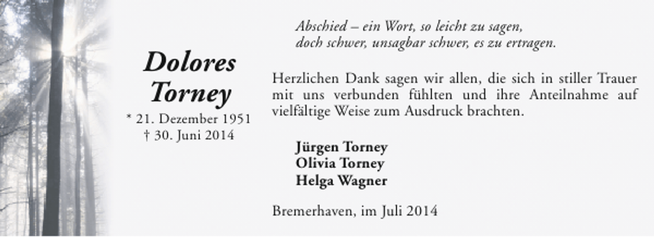 <p>Dolores<br />Torney</p><p>* 21. Dezember 1951<br />† 30. Juni 2014</p><p>Abschied – ein Wort, so leicht zu sagen,<br />doch schwer, unsagbar schwer, es zu ertragen.<br />Herzlichen Dank sagen wir allen, die sich in stiller Trauer<br />mit uns verbunden fühlten und ihre Anteilnahme auf<br />vielfältige Weise zum Ausdruck brachten.<br />Jürgen Torney<br />Olivia Torney<br />Helga Wagner<br />Bremerhaven, im Juli 2014</p>