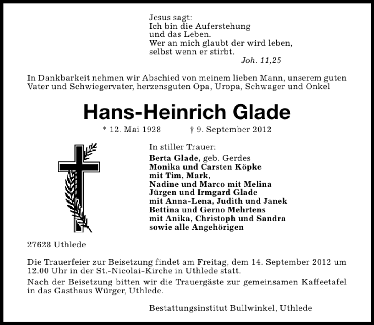 <p>Jesus sagt:<br />Ich bin die Auferstehung<br />und das Leben.<br />Wer an mich glaubt der wird leben,<br />selbst wenn er stirbt.<br />Joh. 11,25<br />In Dankbarkeit nehmen wir Abschied von meinem lieben Mann, unserem guten<br />Vater und Schwiegervater, herzensguten Opa, Uropa, Schwager und Onkel</p><p>Hans-Heinrich Glade<br />* 12. Mai 1928</p><p>† 9. September 2012</p><p>In stiller Trauer:<br />Berta Glade, geb. Gerdes<br />Monika und Carsten Köpke<br />mit Tim, Mark,<br />Nadine und Marco mit Melina<br />Jürgen und Irmgard Glade<br />mit Anna-Lena, Judith und Janek<br />Bettina und Gerno Mehrtens<br />mit Anika, Christoph und Sandra<br />sowie alle Angehörigen<br />27628 Uthlede<br />Die Trauerfeier zur Beisetzung findet am Freitag, dem 14. September 2012 um<br />12.00 Uhr in der St.-Nicolai-Kirche in Uthlede statt.<br />Nach der Beisetzung bitten wir die Trauergäste zur gemeinsamen Kaffeetafel<br />in das Gasthaus Würger, Uthlede.<br />Bestattungsinstitut Bullwinkel, Uthlede</p>