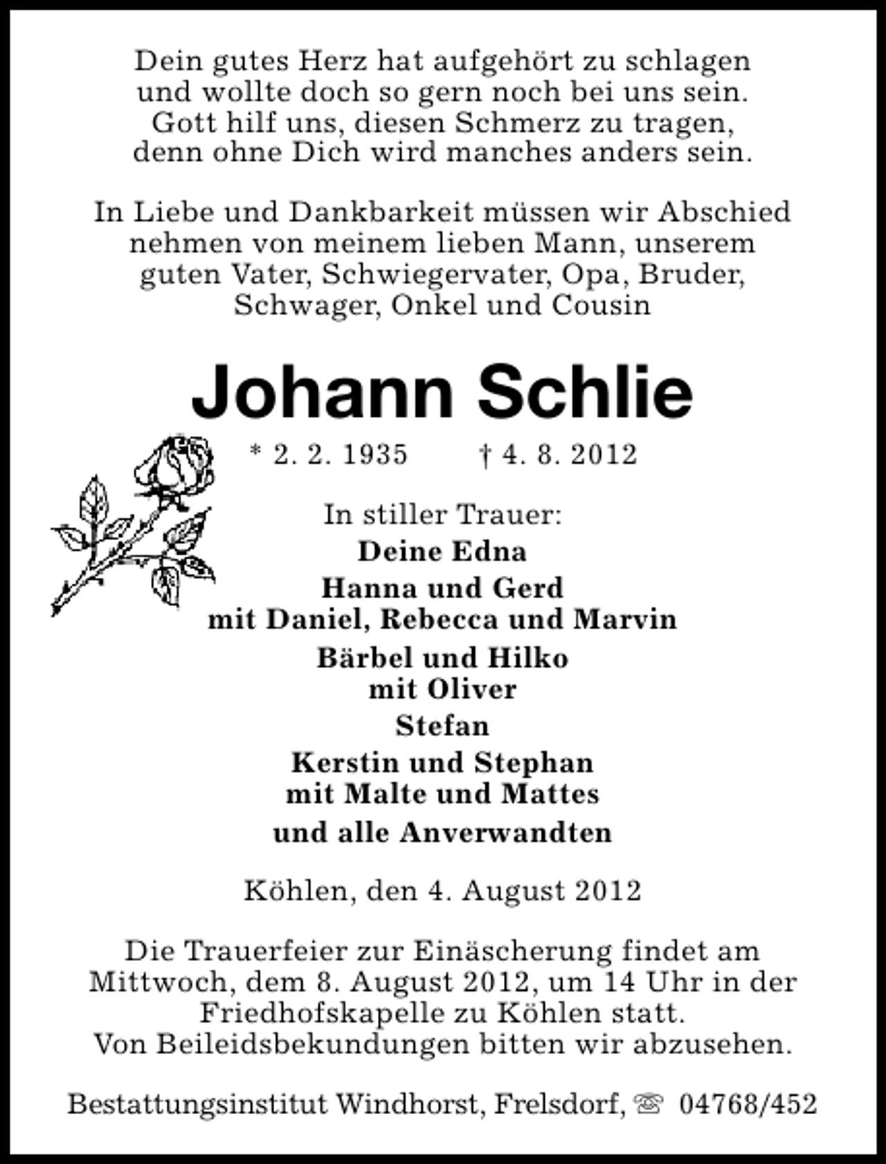 <p>Dein gutes Herz hat aufgehört zu schlagen<br />und wollte doch so gern noch bei uns sein.<br />Gott hilf uns, diesen Schmerz zu tragen,<br />denn ohne Dich wird manches anders sein.<br />In Liebe und Dankbarkeit müssen wir Abschied<br />nehmen von meinem lieben Mann, unserem<br />guten Vater, Schwiegervater, Opa, Bruder,<br />Schwager, Onkel und Cousin</p><p>Johann Schlie<br />* 2. 2. 1935</p><p>† 4. 8. 2012</p><p>In stiller Trauer:<br />Deine Edna<br />Hanna und Gerd<br />mit Daniel, Rebecca und Marvin<br />Bärbel und Hilko<br />mit Oliver<br />Stefan<br />Kerstin und Stephan<br />mit Malte und Mattes<br />und alle Anverwandten<br />Köhlen, den 4. August 2012<br />Die Trauerfeier zur Einäscherung findet am<br />Mittwoch, dem 8. August 2012, um 14 Uhr in der<br />Friedhofskapelle zu Köhlen statt.<br />Von Beileidsbekundungen bitten wir abzusehen.<br />Bestattungsinstitut Windhorst, Frelsdorf, s 04768/452</p>