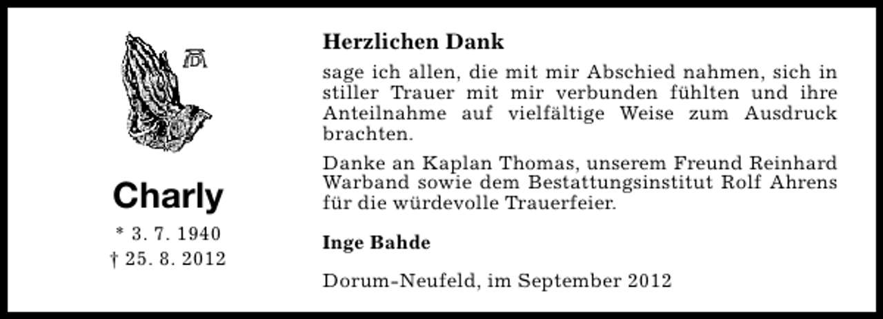 <p>Herzlichen Dank</p><p>Charly<br />* 3. 7. 1940<br />† 25. 8. 2012</p><p>sage ich allen, die mit mir Abschied nahmen, sich in<br />stiller Trauer mit mir verbunden fühlten und ihre<br />Anteilnahme auf vielfältige Weise zum Ausdruck<br />brachten.<br />Danke an Kaplan Thomas, unserem Freund Reinhard<br />Warband sowie dem Bestattungsinstitut Rolf Ahrens<br />für die würdevolle Trauerfeier.<br />Inge Bahde<br />Dorum-Neufeld, im September 2012</p>