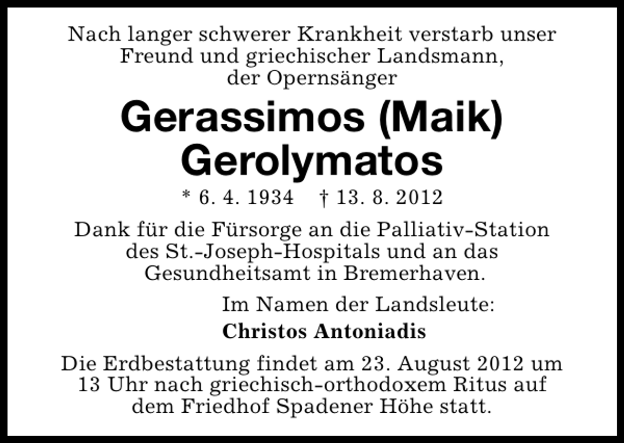 <p>Nach langer schwerer Krankheit verstarb unser<br />Freund und griechischer Landsmann,<br />der Opernsänger</p><p>Gerassimos (Maik)<br />Gerolymatos</p><p>* 6. 4. 1934 † 13. 8. 2012<br />Dank für die Fürsorge an die Palliativ-Station<br />des St.-Joseph-Hospitals und an das<br />Gesundheitsamt in Bremerhaven.<br />Im Namen der Landsleute:<br />Christos Antoniadis<br />Die Erdbestattung findet am 23. August 2012 um<br />13 Uhr nach griechisch-orthodoxem Ritus auf<br />dem Friedhof Spadener Höhe statt.</p>