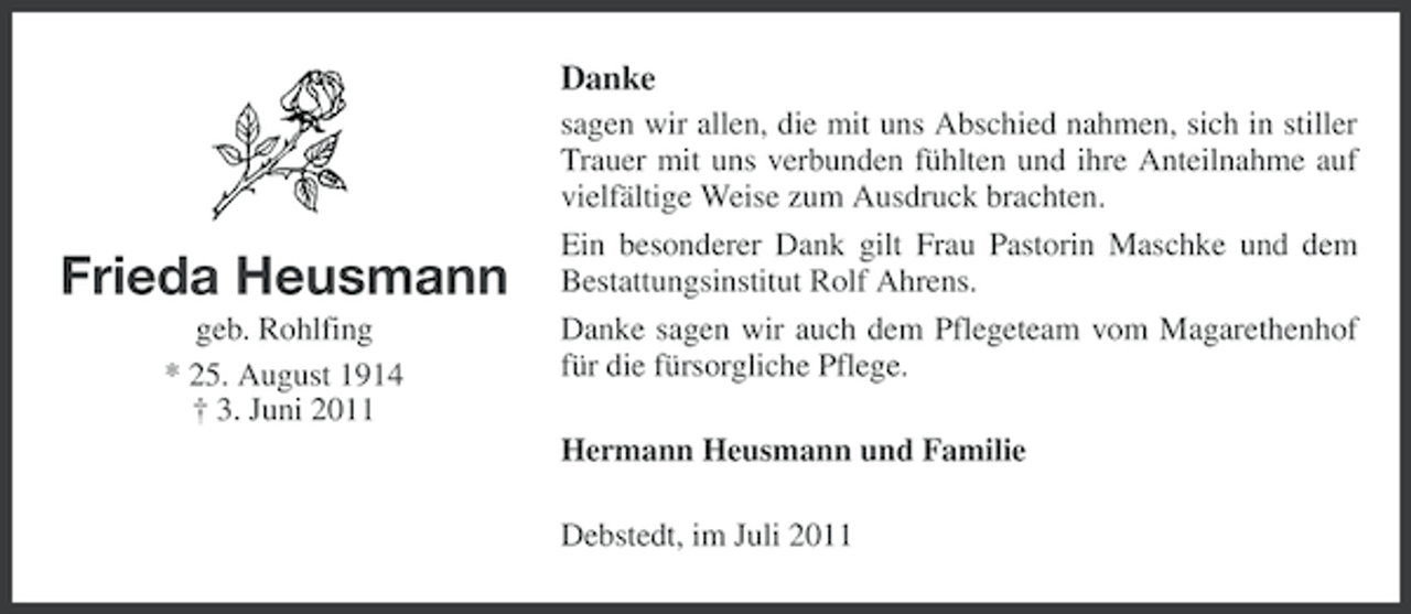 <p>Danke</p><p>Frieda Heusmann<br />geb. Rohlfing<br />* 25. August 1914<br />† 3. Juni 2011</p><p>sagen wir allen, die mit uns Abschied nahmen, sich in stiller<br />Trauer mit uns verbunden fühlten und ihre Anteilnahme auf<br />vielfältige Weise zum Ausdruck brachten.<br />Ein besonderer Dank gilt Frau Pastorin Maschke und dem<br />Bestattungsinstitut Rolf Ahrens.<br />Danke sagen wir auch dem Pflegeteam vom Magarethenhof<br />für die fürsorgliche Pflege.<br />Hermann Heusmann und Familie<br />Debstedt, im Juli 2011</p>