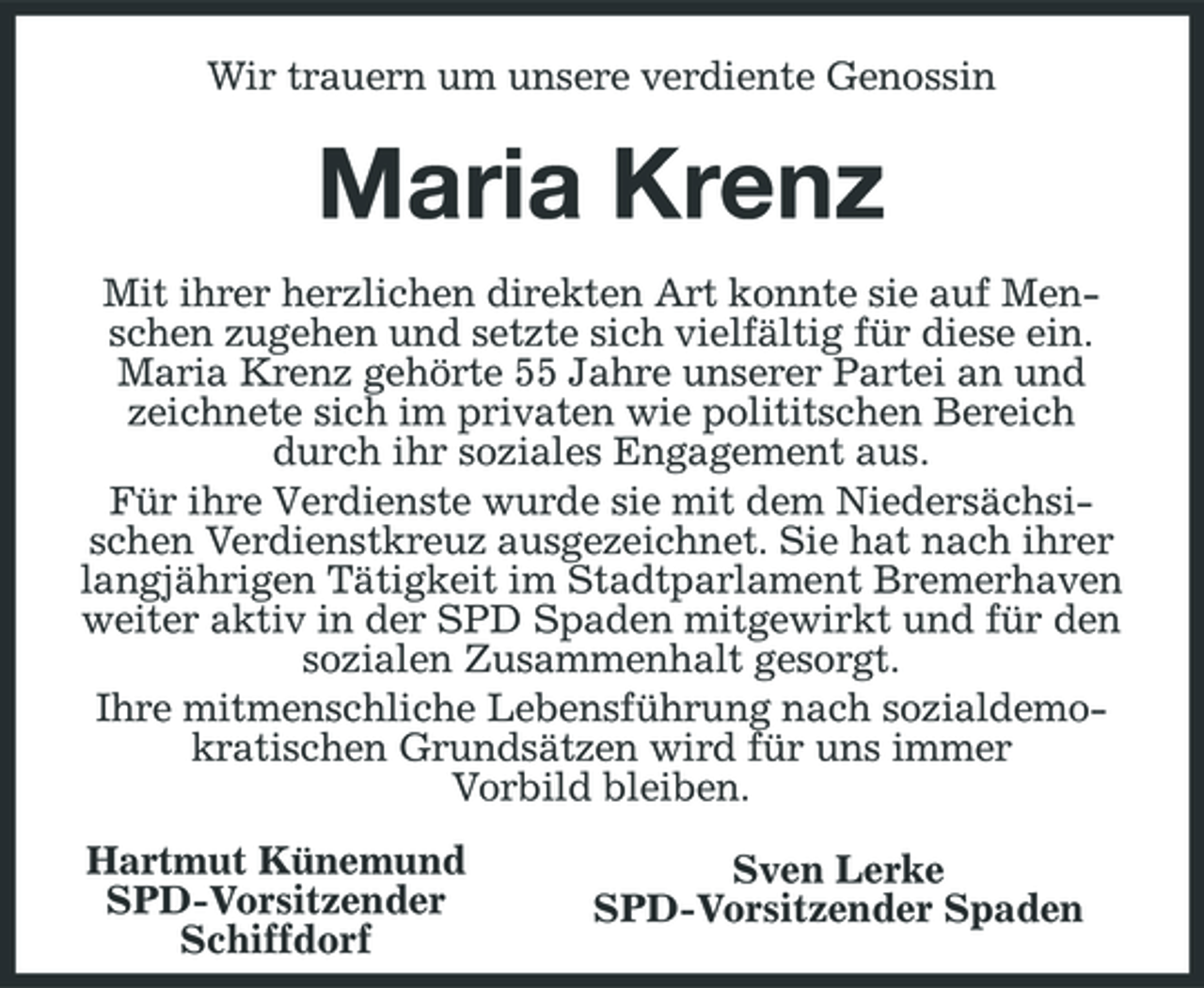 <p>Wir trauern um unsere verdiente Genossin</p><p>Maria Krenz<br />Mit ihrer herzlichen direkten Art konnte sie auf Menschen zugehen und setzte sich vielfältig für diese ein. Maria Krenz gehörte 55 Jahre unserer Partei an und zeichnete sich im privaten wie polititschen Bereich durch ihr soziales Engagement aus. Für ihre Verdienste wurde sie mit dem Niedersächsischen Verdienstkreuz ausgezeichnet. Sie hat nach ihrer langjährigen Tätigkeit im Stadtparlament Bremerhaven weiter aktiv in der SPD Spaden mitgewirkt und für den sozialen Zusammenhalt gesorgt. Ihre mitmenschliche Lebensführung nach sozialdemokratischen Grundsätzen wird für uns immer Vorbild bleiben. Hartmut Künemund SPD-Vorsitzender Schiffdorf Sven Lerke SPD-Vorsitzender Spaden</p>