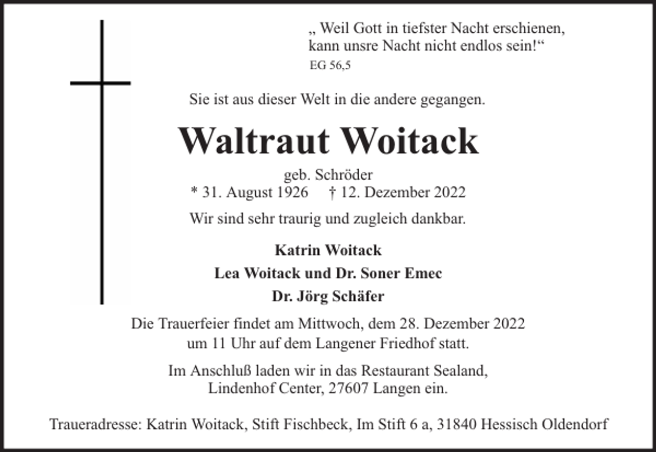 <p>„ Weil Gott in tiefster Nacht erschienen,<br />kann unsre Nacht nicht endlos sein!“<br />EG 56,5</p><p>Sie ist aus dieser Welt in die andere gegangen.</p><p>Waltraut Woitack<br />geb. Schröder<br />* 31. August 1926 † 12. Dezember 2022</p><p>Wir sind sehr traurig und zugleich dankbar.<br />Katrin Woitack<br />Lea Woitack und Dr. Soner Emec<br />Dr. Jörg Schäfer<br />Die Trauerfeier findet am Mittwoch, dem 28. Dezember 2022<br />um 11 Uhr auf dem Langener Friedhof statt.<br />Im Anschluß laden wir in das Restaurant Sealand,<br />Lindenhof Center, 27607 Langen ein.<br />Traueradresse: Katrin Woitack, Stift Fischbeck, Im Stift 6 a, 31840 Hessisch Oldendorf</p>