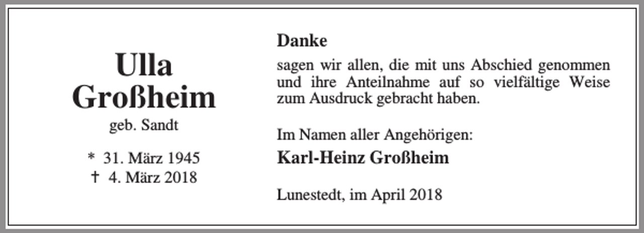 <p>Ulla<br />Großheim<br />geb. Sandt</p><p>* 31. März 1945<br />B 4. März 2018</p><p>Danke<br />sagen wir allen, die mit uns Abschied genommen<br />und ihre Anteilnahme auf so vielfältige Weise<br />zum Ausdruck gebracht haben.<br />Im Namen aller Angehörigen:</p><p>Karl-Heinz Großheim<br />Lunestedt, im April 2018</p>