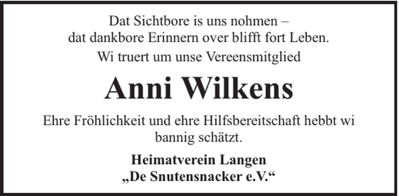 <p>Dat Sichtbore is uns nohmen –<br />dat dankbore Erinnern over blifft fort Leben.<br />Wi truert um unse Vereensmitglied</p><p>Anni Wilkens<br />Ehre Fröhlichkeit und ehre Hilfsbereitschaft hebbt wi<br />bannig schätzt.<br />Heimatverein Langen<br />„De Snutensnacker e.V.“</p>