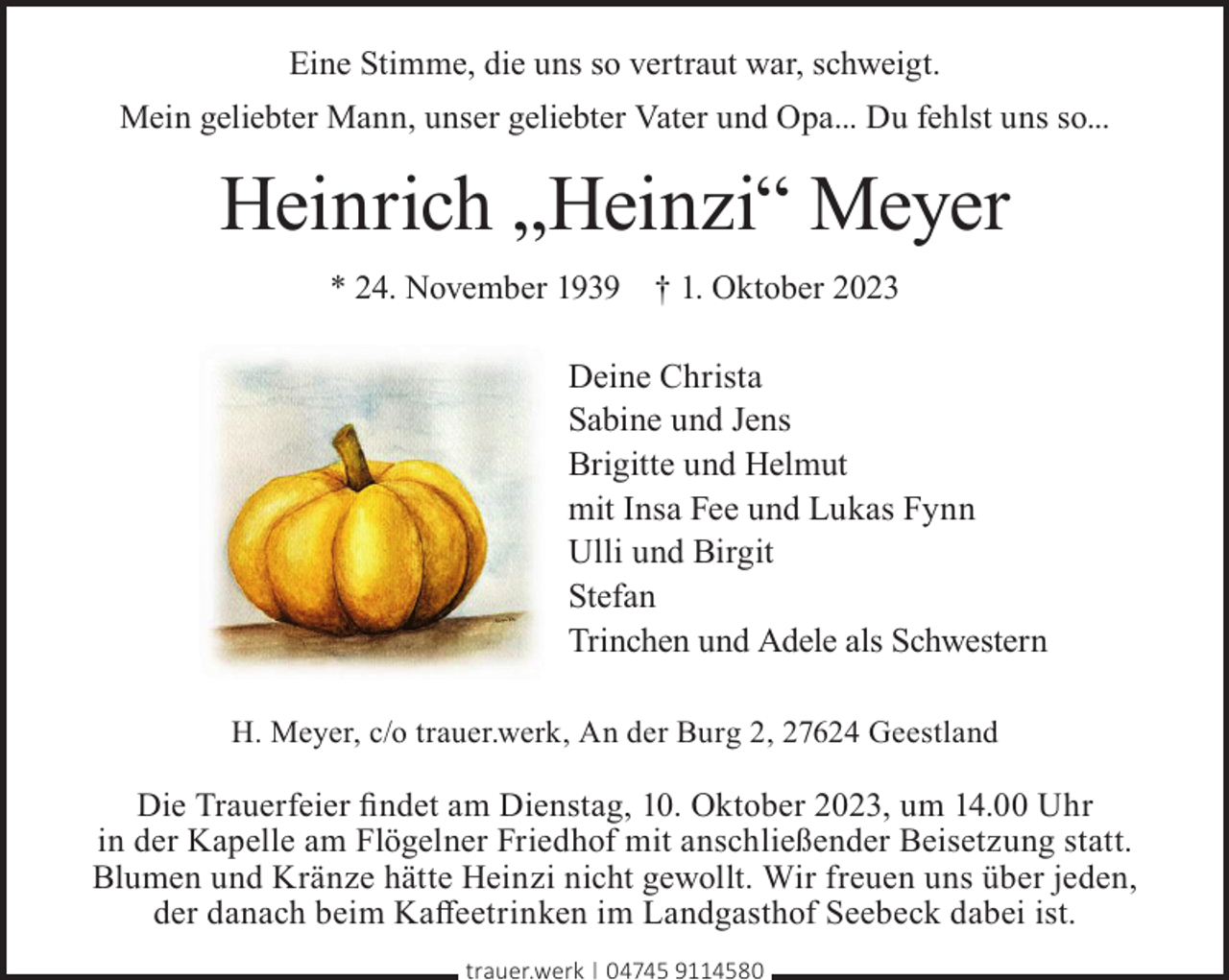<p>Eine Stimme, die uns so vertraut war, schweigt.<br />Mein geliebter Mann, unser geliebter Vater und Opa... Du fehlst uns so...</p><p>Heinrich „Heinzi“ Meyer<br />* 24. November 1939 † 1. Oktober 2023</p><p>Deine Christa<br />Sabine und Jens<br />Brigitte und Helmut<br />mit Insa Fee und Lukas Fynn<br />Ulli und Birgit<br />Stefan<br />Trinchen und Adele als Schwestern<br />H. Meyer, c/o trauer.werk, An der Burg 2, 27624 Geestland</p><p>Die Trauerfeier ﬁndet am Dienstag, 10. Oktober 2023, um 14.00 Uhr<br />in der Kapelle am Flögelner Friedhof mit anschließender Beisetzung statt.<br />Blumen und Kränze hätte Heinzi nicht gewollt. Wir freuen uns über jeden,<br />der danach beim Kaﬀeetrinken im Landgasthof Seebeck dabei ist.<br />trauer.werk | 04745 9114580</p>