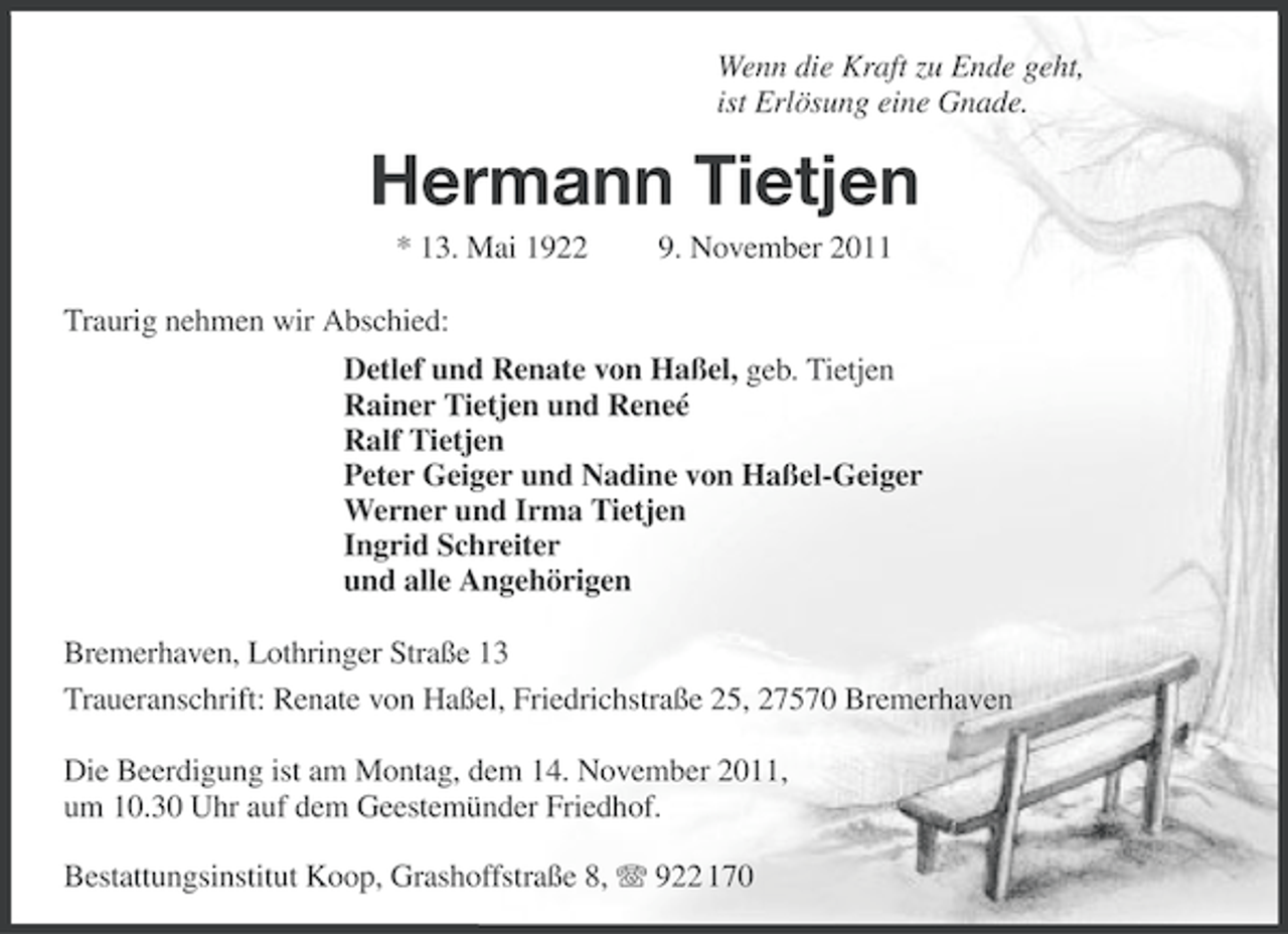 <p>Wenn die Kraft zu Ende geht,<br />ist Erlösung eine Gnade.</p><p>Hermann Tietjen<br />* 13. Mai 1922</p><p>9. November 2011</p><p>Traurig nehmen wir Abschied:<br />Detlef und Renate von Haßel, geb. Tietjen<br />Rainer Tietjen und Reneé<br />Ralf Tietjen<br />Peter Geiger und Nadine von Haßel-Geiger<br />Werner und Irma Tietjen<br />Ingrid Schreiter<br />und alle Angehörigen<br />Bremerhaven, Lothringer Straße 13<br />Traueranschrift: Renate von Haßel, Friedrichstraße 25, 27570 Bremerhaven<br />Die Beerdigung ist am Montag, dem 14. November 2011,<br />um 10.30 Uhr auf dem Geestemünder Friedhof.<br />Bestattungsinstitut Koop, Grashoffstraße 8, 922 170</p>