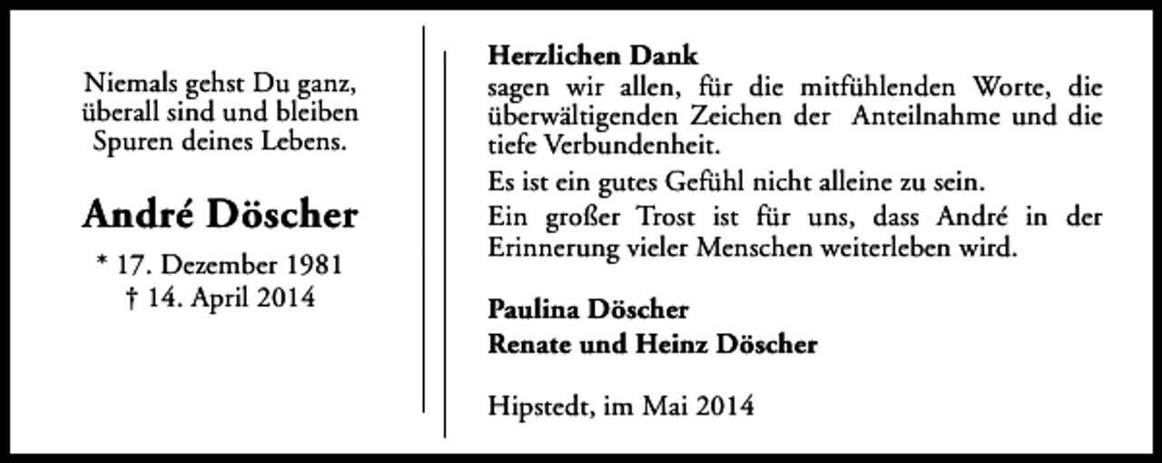 <p>Niemals gehst Du ganz,<br />überall sind und bleiben<br />Spuren deines Lebens.</p><p>André Döscher<br />* 17. Dezember 1981<br />† 14. April 2014</p><p>Herzlichen Dank<br />sagen wir allen, für die mitfühlenden Worte, die<br />überwältigenden Zeichen der Anteilnahme und die<br />tiefe Verbundenheit.<br />Es ist ein gutes Gefühl nicht alleine zu sein.<br />Ein großer Trost ist für uns, dass André in der<br />Erinnerung vieler Menschen weiterleben wird.<br />Paulina Döscher<br />Renate und Heinz Döscher<br />Hipstedt, im Mai 2014</p>