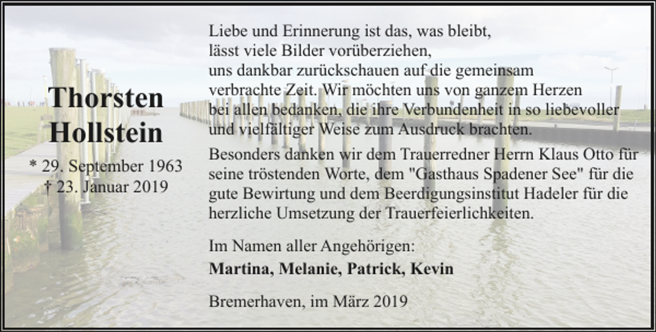 <p>Thorsten<br />Hollstein<br />* 29. September 1963<br />† 23. Januar 2019</p><p>Liebe und Erinnerung ist das, was bleibt,<br />lässt viele Bilder vorüberziehen,<br />uns dankbar zurückschauen auf die gemeinsam<br />verbrachte Zeit. Wir möchten uns von ganzem Herzen<br />bei allen bedanken, die ihre Verbundenheit in so liebevoller<br />und vielfältiger Weise zum Ausdruck brachten.<br />Besonders danken wir dem Trauerredner Herrn Klaus Otto für<br />seine tröstenden Worte, dem "Gasthaus Spadener See" für die<br />gute Bewirtung und dem Beerdigungsinstitut Hadeler für die<br />herzliche Umsetzung der Trauerfeierlichkeiten.<br />Im Namen aller Angehörigen:<br />Martina, Melanie, Patrick, Kevin<br />Bremerhaven, im März 2019</p>