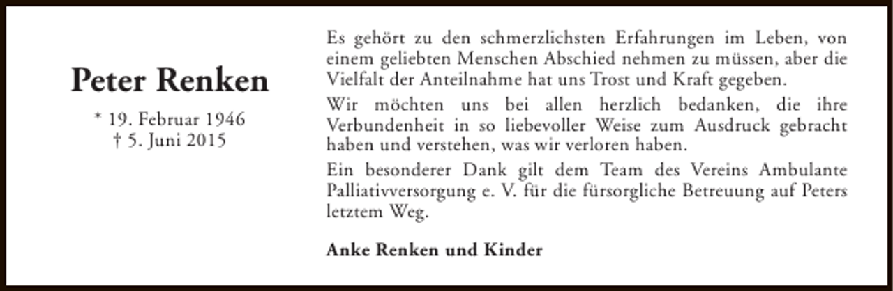 <p>Peter Renken<br />* 19. Februar 1946<br />† 5. Juni 2015</p><p>Es gehört zu den schmerzlichsten Erfahrungen im Leben, von<br />einem geliebten Menschen Abschied nehmen zu müssen, aber die<br />Vielfalt der Anteilnahme hat uns Trost und Kraft gegeben.<br />Wir möchten uns bei allen herzlich bedanken, die ihre<br />Verbundenheit in so liebevoller Weise zum Ausdruck gebracht<br />haben und verstehen, was wir verloren haben.<br />Ein besonderer Dank gilt dem Team des Vereins Ambulante<br />Palliativversorgung e. V. für die fürsorgliche Betreuung auf Peters<br />letztem Weg.<br />Anke Renken und Kinder</p>