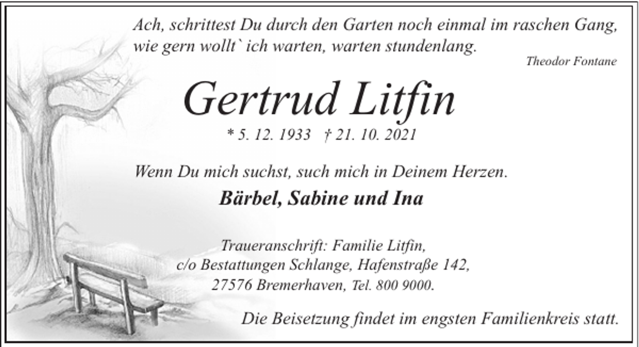 <p>Ach, schrittest Du durch den Garten noch einmal im raschen Gang,<br />wie gern wollt` ich warten, warten stundenlang.</p><p>Gertrud Litfin</p><p>Theodor Fontane</p><p>* 5. 12. 1933 † 21. 10. 2021</p><p>Wenn Du mich suchst, such mich in Deinem Herzen.</p><p>Bärbel, Sabine und Ina<br />Traueranschrift: Familie Litfin,<br />c/o Bestattungen Schlange, Hafenstraße 142,<br />27576 Bremerhaven, Tel. 800 9000.</p><p>Die Beisetzung findet im engsten Familienkreis statt.</p>