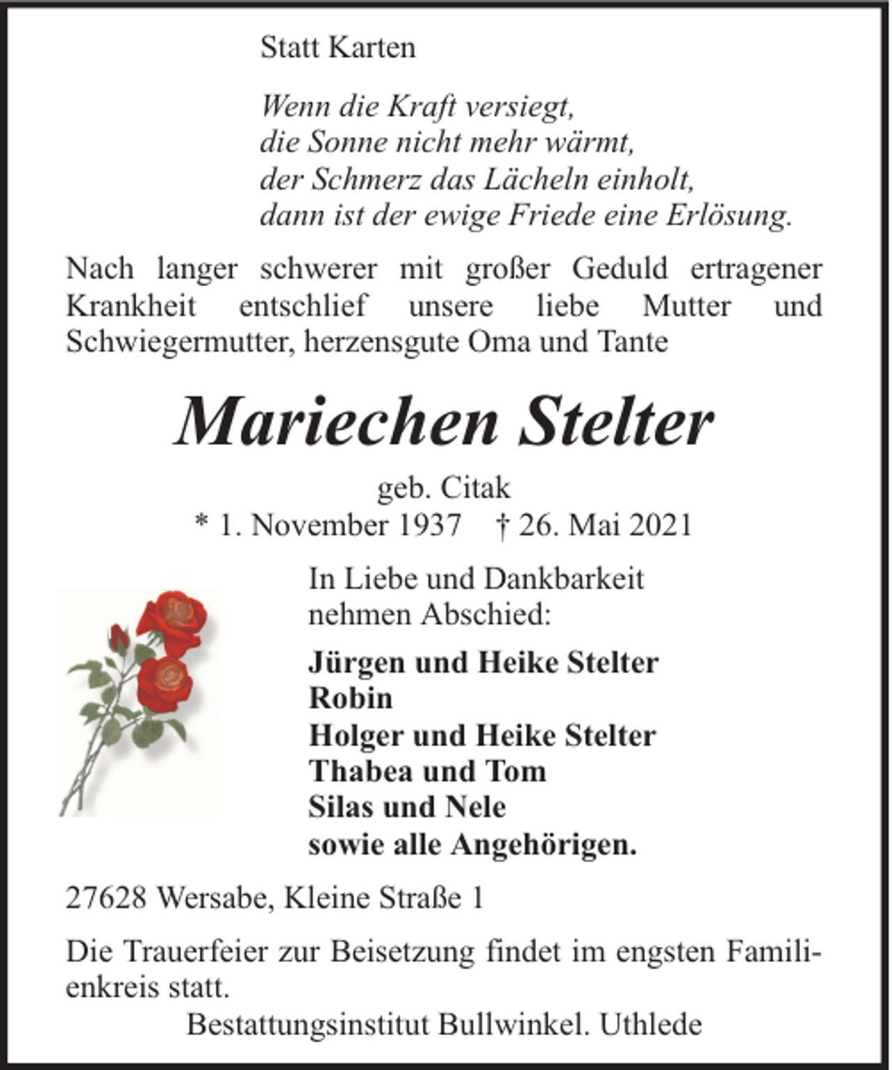 <p>Statt Karten<br />Wenn die Kraft versiegt,<br />die Sonne nicht mehr wärmt,<br />der Schmerz das Lächeln einholt,<br />dann ist der ewige Friede eine Erlösung.<br />Nach langer schwerer mit großer Geduld ertragener<br />Krankheit entschlief unsere liebe Mutter und<br />Schwiegermutter, herzensgute Oma und Tante</p><p>Mariechen Stelter<br />geb. Citak<br />* 1. November 1937 † 26. Mai 2021<br />In Liebe und Dankbarkeit<br />nehmen Abschied:<br />Jürgen und Heike Stelter<br />Robin<br />Holger und Heike Stelter<br />Thabea und Tom<br />Silas und Nele<br />sowie alle Angehörigen.<br />27628 Wersabe, Kleine Straße 1<br />Die Trauerfeier zur Beisetzung findet im engsten Familienkreis statt.<br />Bestattungsinstitut Bullwinkel. Uthlede</p>