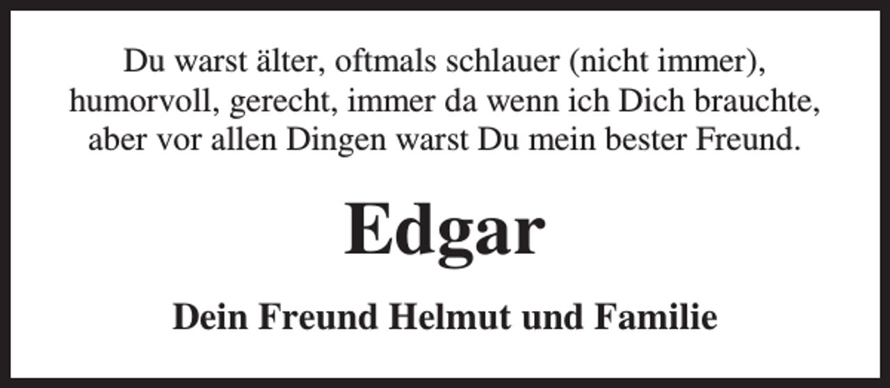 <p>Du warst älter, oftmals schlauer (nicht immer),<br />humorvoll, gerecht, immer da wenn ich Dich brauchte,<br />aber vor allen Dingen warst Du mein bester Freund.</p><p>Edgar<br />Dein Freund Helmut und Familie</p>