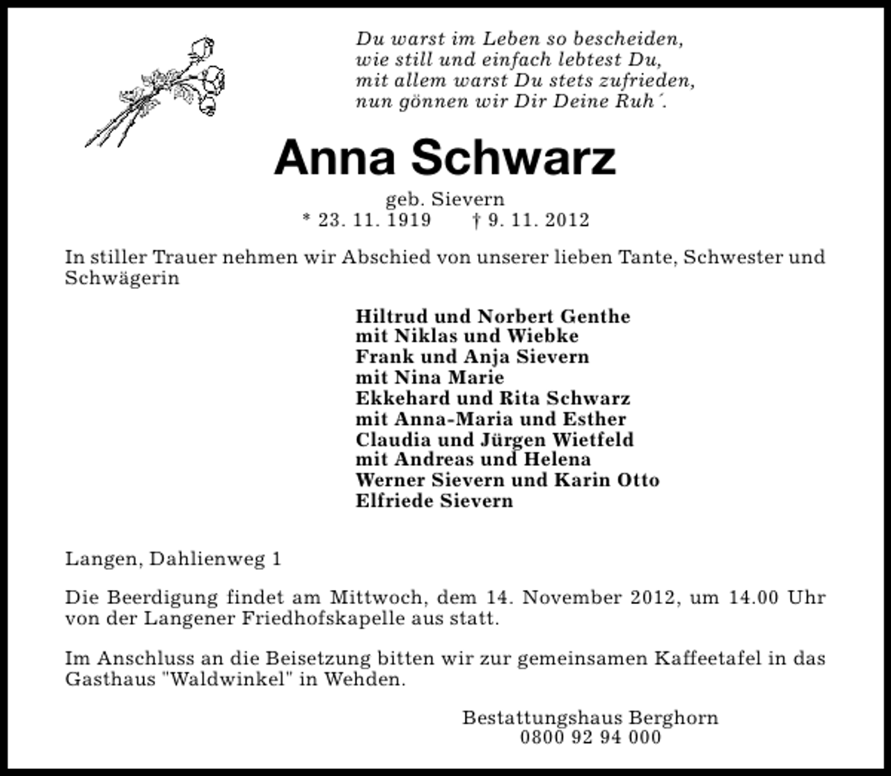 <p>Du warst im Leben so bescheiden,<br />wie still und einfach lebtest Du,<br />mit allem warst Du stets zufrieden,<br />nun gönnen wir Dir Deine Ruh´.</p><p>Anna Schwarz<br />geb. Sievern<br />* 23. 11. 1919<br />† 9. 11. 2012</p><p>In stiller Trauer nehmen wir Abschied von unserer lieben Tante, Schwester und<br />Schwägerin<br />Hiltrud und Norbert Genthe<br />mit Niklas und Wiebke<br />Frank und Anja Sievern<br />mit Nina Marie<br />Ekkehard und Rita Schwarz<br />mit Anna-Maria und Esther<br />Claudia und Jürgen Wietfeld<br />mit Andreas und Helena<br />Werner Sievern und Karin Otto<br />Elfriede Sievern<br />Langen, Dahlienweg 1<br />Die Beerdigung findet am Mittwoch, dem 14. November 2012, um 14.00 Uhr<br />von der Langener Friedhofskapelle aus statt.<br />Im Anschluss an die Beisetzung bitten wir zur gemeinsamen Kaffeetafel in das<br />Gasthaus "Waldwinkel" in Wehden.<br />Bestattungshaus Berghorn<br />0800 92 94 000</p>