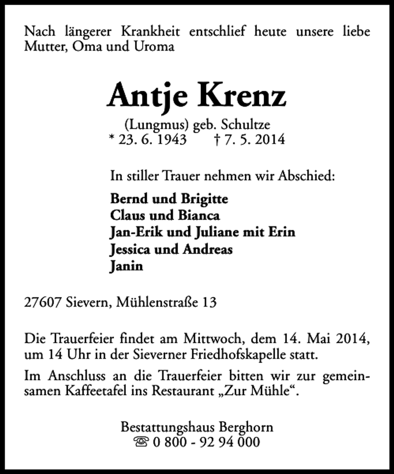 <p>Nach längerer Krankheit entschlief heute unsere liebe<br />Mutter, Oma und Uroma</p><p>Antje Krenz<br />(Lungmus) geb. Schultze<br />* 23. 6. 1943<br />† 7. 5. 2014</p><p>In stiller Trauer nehmen wir Abschied:<br />Bernd und Brigitte<br />Claus und Bianca<br />Jan-Erik und Juliane mit Erin<br />Jessica und Andreas<br />Janin<br />27607 Sievern, Mühlenstraße 13<br />Die Trauerfeier findet am Mittwoch, dem 14. Mai 2014,<br />um 14 Uhr in der Sieverner Friedhofskapelle statt.<br />Im Anschluss an die Trauerfeier bitten wir zur gemeinsamen Kaffeetafel ins Restaurant „Zur Mühle“.<br />Bestattungshaus Berghorn<br />s 0 800 - 92 94 000</p>